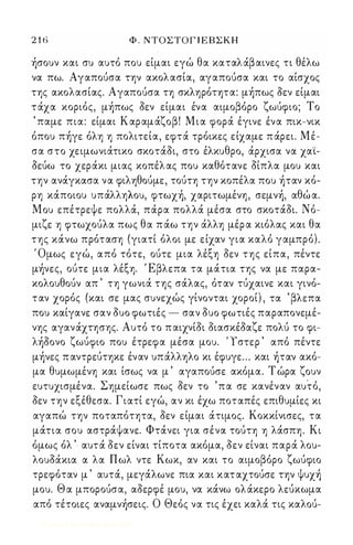 2 1 6 Φ . ΝΤΟΣΤΟΓ Ι ΕΒΣΚΗ 
ήσουν και συ αυτό που είμαι εγώ θα καταλάβαινες τι θέλω 
να πω. Αγαπούσα την ακολασία, αγαπούσα και το αίσχος 
της ακολασίας. Αγαπούσα τη σκληρόητα: μήπως όεν είμαι 
τάχα κοριός, μήπως όεν είμαι ένα αιμοβόρο ζωύφιο; Το 
' παμε πια: είμαι Καραμάζοβ! Μια φορά έγινε ένα πικ-νικ 
όπου πήγε όλη η πολιτεία, εφτά τρόικες είχαμε π άρει. Μέ­σα 
στο χειμωνιάτικο σκοτάόι, στο έλκυθρο, άρχισα να χαϊ­όεύω 
το χεράκι μιας κοπέλ ας που καθότανε όίπλα μου και 
την ανάγκασα να φιληθούμε, τούτη την κοπέλα που ήταν κό­ρη 
κάποιου υπάλληλου, φτωχή, χαριτωμένη, σεμνή, αθώ α. 
Μου επέτρεψε πολλά, πάρα πολλά μέσα στο σκοτάόι. Νό­μιζε 
η φτωχούλα πως θα π άω την άλλη μέρ α κιόλας και θα 
της κάνω πρόταση (γιατί όλοι με είχαν για καλό γαμπρό). 
Όμως εγώ, από τότε, ούτε μια λέξη όεν της είπα, πέντε 
μήνες, ούτε μια λέξη. Έβλεπα τα μάτια της να με παρα­κολουθούν 
απ ' τη γωνιά της σάλας, όταν τύχαινε και γινό­ταν 
χορός (και σε μας συνεχώς γίνονται χοροί) , τα ' βλεπα 
που καίγανε σαν όυο φωτιές - σαν όυο φωτιές παραπονεμέ­νης 
αγανάχτησης. Αυτό το π αιχνίόι όιασκέόαζε πολύ το φι­λήόονο 
ζωύφιο που έτρεφα μέσα μου. ' 1 στερ ' από πέντε 
μήνες π αντρεύτηκε έναν υπάλληλο κι έφυγε ... και ήταν ακό­μα 
θυμωμένη και ίσως να μ ' αγαπούσε ακόμα. Τ ώρα ζουν 
ευτυχισμένα. Σημείωσε πως όεν το 'πα σε κανέναν αυτό, 
όεν την εξέθεσα. Γιατί εγώ, αν κι έχω ποταπές επιθυμίες κι 
αγαπώ την ποταπότητα, όεν είμαι άτιμος. Κοκκίνισες, τα 
μάτια σου αστράψανε. Φτάνει για σένα τούτη η λάσπη. Κι 
όμως όλ ' αυτά όεν είναι τίποτα ακόμα, όεν είναι παρά λου­λουόάκια 
α λα Πωλ ντε Κωκ, αν και το αιμοβόρο ζωύφιο 
τρεφόταν μ ' αυτά, μεγάλωνε πια και καταχτούσε την ψυχή 
μου. Θ α μπορούσα, αόερφέ μου, να κάνω ολάκερο λεύκωμα 
από τέτοιες αναμνήσεις. Ο Θεός να τις έχει καλά τις καλού- 
Digitized by 10uk1s, June 2009 
 