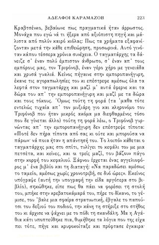 Α Δ Ε Λ Φ Ο Ι ΚΑΡΑΜΑΖΟΒ 223 
Κρ αβτσένκο, βεβαίωνε πως πραγματικά ήταν άρρωστος. 
Μονάχα που εγώ νά τι ήξερα από αξιόπιστη πηγή και μά­λιστα 
από πολύν καιρό κιόλας: Πως τα χρήματα εξαφανί­ζονταν 
μετ ά την κάθε επιθεώρηση , προσωρινά. Αυτό γινό­ταν 
κάπου τέσσερα χρόνια συνέχεια. Ο ταγματάρχης τα δά­νειζε 
σ ' έναν πολύ έμπιστον άνθρωπο, σ ' έναν απ ' τους 
εμπόρους μας, τον Τ ριφόνοβ, έναν γέρο χήρο με γενειάοα 
και χρυσά γυαλιά. Κείνος πήγαινε στην εμποροπανήγυρη, 
έκανε τις αγοραπωλησίες του κι επέστρεφε αμέσως όλα τα 
λεφτά στον ταγματάρχη και μαζί μ' αυτά έφερνε και τα 
οώρα του απ ' την εμποροπανήγυρη και μαζί με τα οώρα 
και τους τόκους. Όμως τούτη τη φορά (τα ' μαθα τότε 
εντελώς τυχαία απ ' τον μυξιάρη γιο και κληρονόμο του 
Τ ριφόνοβ που ήταν μικρός ακόμα μα οιεφθαρμένος τόσο 
που οε γίνεται άλλο) τούτη τη φορά λέω , ο Τριφόνοβ γυρ­νώντας 
απ ' την εμποροπανήγυρη οεν επέστρεψε τίποτα: 
« Π οτέ οεν πήρα τίποτα από σας κι ούτε και μπορούσα να 
πάρω»' νά ποια ήταν η απάντησή του . Το λοιπόν κάθεται ο 
ταγματάρχης μας στο σπίτι, τυλίγει το κεφάλι του με μια 
, , 
πετσετα, και κεινες, και οι τρει'ς μαΊ''-,ι, το υ β α' Ί'-,ο υν πα' γο 
στην κορφή του κεφαλιού. Ξ άφνου έρχεται έν ας αγγελιοφό­ 
ρος μ' ένα βιβλίο και τη οιαταγή : «Ν α παραοώσει αμέσως 
το ταμείο, αμέσως χωρίς χρονοτριβή, σε ουό ώρες». Εκείνος 
υπόγραψε ( αυτή την υπογραφή την είοα αργότερα στο βι­βλίο 
) , σηκώθηκε, είπε πως θα πάει να φορέσει τη στολή 
του, μπήκε στην κρεβατοκάμαρά του, πήρε το οίκανο, το γέ­μισε 
, του ' βαλε μια σφαίρα στρατιωτική , έβγαλε το π απού­τσι 
του οεξιού του ποοιού, την κάνη τη στήριξε στο στήθος 
του κι άρχισε να ψάχνει με το πόοι τη σκανδάλη. Μα η Αγά­θια 
κάη υποπτεύθηκε πια, θυμήθηκε τα λόγια που της είχα 
πει τότε, πήγε και κρυφοκοίταξε και πρόφτασε έγκαιρα' 
Digitized by 10uk1s, June 2009 
 