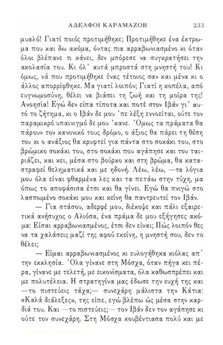 ΑΔΕΛΦΟΙ ΚΑΡΑΜΑΖΟΒ 233 
μυαλό! Γιατί ποιός πρoτιμ)θηκε ; Πρoτιμ)θηκε ένα έκτρω­μα 
που και όω ακόμα, όντας πια αρραβωνιασμένο κι όταν 
όλοι βλέπ ανε τι κάνει, όεν μπόρεσε να συγκρατ)σει την 
ακολασία του. Κι όλ ' αυτά μπροστά στη μνηστ) του! Κι 
όμως, νά που πρoτιμ)θηκε ένας τέτοιος σαν και μένα κι ο 
άλλος απορρίφθηκε. Μ α γιατί λοιπόν; Γιατί η κοπέλα, από 
ευγνωμοσύνη, θέλει να βιάσει τη ζω) και τη μοίρα της! 
Α ' 1 Ε ' Ə  , Ιβ , , νοησια. γω οεν ειπα τιποτα και ποτε στον αν γι αυ- 
τό το ζ)τημα, κι ο Ιβάν όε μου ' πε λέξη εννοείται, ούτε τον 
παραμικρό υπαινιγμό όε μου ' κανε. Όμως τα πράματα θα 
π άρουν τον κανονικό τους όρόμο, ο άξιος θα πάρει τη θέση 
'ξ θ  , του κι ο ανα ιος α κρυφτει για παντα στο σοκακι του, στο 
βρώμικο σοκάκι του, στο σοκάκι που αγάπησε και του ται­ριάζει, 
και κει, μέσα .στο βούρκο και στη βρώμα, θα κατα­στραφεί 
θεληματικά και με ηόoν). Λέω, λέω, -τα λόγια 
μου όλα είναι φθαρμένα λες και τα πετάω στην τύχη, μα 
όπως το αποφάσισα έτσι και θα γίνει. Εγώ θα πνιγώ στο 
λασπωμένο σοκάκι μου και κείνη θα παντρευτεί τον Ιβάν. 
- Για στάσου, αόερφέ μου, όιέκοψε και πάλι εξαιρε­τικά 
αν)συxoς ο Αλιόσα, ένα πράμα όε μου εξ)γησες ακό­μα: 
Ε ίσαι αρραβωνιασμένος, έτσι όεν είναι; Π ώς λοιπόν θες 
να τα χαλάσεις μαζί της αφού εκείνη, η μνηστ) σου, όεν το 
θέλει; 
- Είμαι αρραβωνιασμένος κι ευλoγ)θηκα κιόλας απ ' 
την εκκλησία. Όλα γίνανε στη Μόσχα, όταν π)γα κει πέ­ρα, 
γίνανε με τελετ), με εικονίσματα, όλα καθωσπρέπει και 
με πολυτέλεια. Η στρατηγίν α μας έόωσε την ευx) της και 
-το πιστεύεις τάχα;- συνεχάρη μάλιστα την Κάτια: 
« Καλά όιάλεξεςn, της είπε, εγώ βλέπω ώς μέσα στην καρ­όιά 
του. Και -το πιστεύεις;- τον Ιβάν όεν τον αγάπησε κι 
ούτε τον συνεχάρη. Στη Μόσχα κουβέντιασα πολύ και με 
Digitized by 10uk1s, June 2009 
 