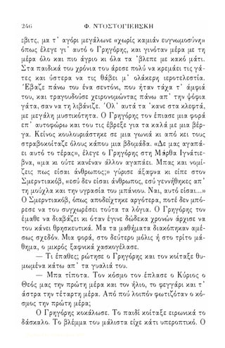 246 Φ. ΝΤΟ ΣΤΟΓΙΕΒΣΚΗ 
:βιτς, μα τ ' αγόρι μεγάλωνε «χωρίς καμιάν ευγνωμοσύνΊ ») 
όπως έλεγε γι ' αυτό ο Γρηγόρης, και γινόταν μέρα με τη 
μέρα όλο και πιο άγριο κι όλα τα ' βλεπε με κακό μάτι. 
Στα παιδικά του χρόνια του άρεσε πολύ να κρεμάει τις γά­τες 
και ύστερα να τις θάβει μ ' oλάκερ'Э ιεροτελεστία. 
'Εβ r ' , , , Ι  , αε π ανω του εν α σεντονι, που ηταν τ αχα τ αμφια 
του, και τραγουδούσε χειρονομώντας πάνω απ ' την ψόφια 
γάτα, σαν να τη λιβάνιζε. Όλ ' αυτά τα ' κανε στα κλεφτά, 
με μεγάλη μυστικότητα. Ο Γρηγόρης τον έπιασε μια φορά 
επ ' αυτοφώρω και του τις έβρεξε για τα καλά με μια βέρ­γα. 
Κείνος κουλουριάστηκε σε μια γωνιά κι από κει τους 
στραβοκοίταζε όλους κάπου μια βδομάδα. «Δε μας αγαπά­ει 
αυτό το τέρας», έλεγε ο Γρηγόρης στη M ιiρθα Ιγνάτιε- 
β  'λλ ' Μ ' να, μα κι ουτε κανεναν α ον αγαπαει. πας και νομι- 
'(  θ  , ' εις πως εισαι αν ρωπος;» γυρισε ααφνα κι ειπε στον 
Σμερντιακόβ , «εσύ δεν είσαι άνθρωπος, εσύ γεννήθηκες απ ' 
τη μούχλα και την υγρασία του μπάνιου. Ν αι, αυτό είσαι . . . » 
Ο Σ μερντιακο' β, ο, πως απο δ ει' χτηκε αργο, τερα, ποτε, δ εν μπο' - 
ρεσε να του συγχωρέσει τούτα τα λόγια. Ο Γρηγόρης τον 
ε' μαθ ε να δ ιαβ αΎ ει κι ο' ταν ε' γινε δω' δ εκα χρονω ν αρχισε να 
του κάνει θρησκευτικά. Μ α τα μαθήματα διακόπηκαν αμέ­σως 
σχεδόν. Μια φορά, στο δεύτερο μόλις ή στο τρίτο μά­θημα, 
ο μικρός ξαφνικά χασκογέλασε. 
- Τι έπ αθες; ρώτησε ο Γρηγόρης και τον κοίταξε θυ­μωμένα 
κάτω απ ' τα γυαλιά του. 
- Μπα τίποτα. Τον κόσμο τον έπλασε ο Κύριος ο 
Θεός μας την πρώτη μέρα και τον ήλιο, το φεγγάρι και τ ' 
άστρα την τέταρτη μέρα. Από πού λοιπόν φωτιζόταν ο κό­σμος 
την πρώτη μέρα; 
Ο Γρηγόρης κοκάλωσε. Το παιδί κοίταξε ειρωνικά το 
δάσκαλο. Το βλέμμα του μάλιστα είχε κάτι υπεροπτικό. Ο 
Digitized by 10uk1s, June 2009 
 