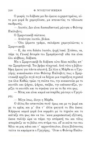248 Φ. ΝΤΟΣΤΟΓ Ι ΕΒ Σ Κ Η 
Ο μικρός το διάβασε μα δεν έμεινε ευχαριστημένος, ού­τε 
μια φορά δε χαμογέλασε , μα απεναντίας το τέλειωσε 
σκυθρωπός. 
- Λοιπόν; Δεν είναι διασκεδαστικό; ρώΤΥ)σε ο Φιόντορ 
Π αύλοβιτς. 
Ο Σμερντιακόβ σώπαινε. 
- Απάντησε λοιπόν, βλάκα. 
- Όλο ψέματα γράφει, σαλιάρισε χαμογελώντας ο 
Σμερντιακόβ. 
- Ε, άει στο διάολο λοιπόν, Ψυχ) λακέ. Στάσου, να, 
πάρε τη Γενική Ιστορία του Σμαράγκντοβ· εδώ πια είναι 
όλο αλ)θειες, διάβασε. 
Μ α ο Σμερντιακόβ δε διάβ ασε ούτε δέκα σελίδες απ ' 
τον Σμαράγκντοβ. Τον βρ)κε πληχτικό. Από τότε η βιβλιο­θ 
)κη έμεινε για πάντα κλειστ). Σε λίγο η Μ άρθα κι ο Γρη­γόρης 
ανακοίνωσαν στον Φιόντορ Π αύλοβιτς πως ο Σμερ­ντιακόβ 
αρχίζει σιγά-σιγά να δείχνει μια π αράξενη σιχασιά 
για όλα: Καθώς τρώει τη σούπα του, την ανακατεύει με το 
κουτάλι και ψ άχνει, Ψ άχνει, σκύβει, την καλοκοιτάζει, γε­μίζει 
το κουτάλι και το σηκώνει για να το δει στο φως. 
- Μπας και είναι καμιά κατσαρίδα; ρώταγε ο Γρηγό­ρης 
. 
. - Μύγα ίσως, έλεγε η Μ άρθα. 
Ο άλλος δεν απαντούσε ποτέ· όμως και με το ψωμί και 
με το κρέας και μ ' όλα τ ' άλλα φαγητά το ίδιο έκανε: 
Κάρφωνε καμιά φορά ένα κομμάτι με το πηρούνι και το 
κοι, ταΙ' ε στο φως σαν ν α του ' κανε μικροσκοπικηι ε ξεΙ τ αση, 
έκανε πoλλ)ν ώρα να πάρει την απόφασ) του και τέλος 
αποφάσιζε να το β άλει στο στόμα του. « Γ ι α κοίτα τον που 
θέλει να μας κάνει και τ ' αρχοντόπουλο», έλεγε βλέποντας 
τούτ α τα καμώματα ο Γρηγόρης. Όταν ο Φιόντορ Π αύλο- 
Digitized by 10uk1s, June 2009 
 