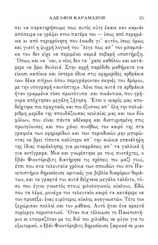 ΑΔΕΛΦΟΙ ΚΑΡΑΜΑΖΟΒ 25 
πει να π αpαΤΎ)P)σoυμε πως αυτός ούτε έκανε καν καμιάν 
απόπειρα να γράψει στον π ατέρα του - ίσως από περΎ)φά­νια 
κι από περιφρόνΎ)σΎ) που ένιωθε γ ι ' αυτόν, ίσως όμως 
κα γιατί Ύ) Ψυχp) λoγικ) του ' λεγε πως απ ' τον μπαμπά­κα 
του οεν είχε να περιμένει καμιά σoβαp) υπoσΤ)PιξΎ). 
Όπως και να 'ναι, ο νέος Οεν τα ' χασε καθόλου και κατά­φερε 
να βρει Οουλειά. Σην αpχ) παρέοιοε μαθ)ματα για 
είκοσι καπίκια και ύστερ α έοινε στις εφΎ)μερίοες αρθράκια 
των οέκα στίχων όπου περιγράφονταν σκψές του ορόμου, 
με ΤΎ)ν υπoγpαφ) « αυτόΠΤΎ)ςn. Λένε πως αυτά τα αρθράκια 
)ταν γραμμένα τόσο πρωτότυπα και πικάντικα, που γp)­γορα 
απόχτφαν μεγάλΎ) ζ)τφΎ). Έτσι ο νεαρός μας απο­οείΧΤΎ)κε 
πιο πραχτικός και πιο έξυπνος απ ' όλΎ) τψ πολυά­ριθμΎ) 
μερίοα ΤΎ)ς σπουΟάζουσας νεολαίας μας και των OUO 
φύλων, που είναι π άντα αοέκαρΎ) και ουστυχισμένΎ) στις 
πρωτεύουσες και που χάνει συν)θως τον καιρό ΤΎ)ς στα 
γραφεία των εφΎ)μερίοων και των περιοοικών μψ μπορώ­ντας 
να βρει τίποτα καλύτερο απ ' ΤΎ)ν αιώνια επανάλΎ)ψΎ) 
ΤΎ)ς ίοιας π αράκλφΎ)ς για μεταφράσεις απ ' τα γαλλικά ) 
για αντίγραφα. Μια και γνωρίσΤΎ)κε με τους συντάχτες, ο 
Ιβάν Φιοντόροβιτς oιατ)pφε τις σχέσεις του μαζί ;ους, 
έτσι που στα τελευταία χρόνια των σπουοών του στο Π α­νεπιστ 
)μιo ΟΎ)μοσίευσε κριτικές για βιβλία οιαφόρων θεμά­των, 
και τα γραφτά του αυτά οείχνανε μεγάλο ταλέντο, τό­σο 
που έγινε γνωστός στους φιλολογικούς κύκλους. Εοώ 
που τα λέμε, μονάχα τον τελευταίο καιρό τα κατάφερε να 
τον προσέξει ένας ευρύτερος κύκλος αναγνωστών. Τότε τον 
ξεχώρισαν πολλοί και τον μάθανε. Αυτό )ταν έν'α αρκετά 
περίεργο περιστατικό. Όταν πια τέλειωσε το Π ανεπιστ)­μιο 
κι ετοιμαζόταν με τις ουό του χιλιάοες να φύγει για το 
εξωτερικό, ο Ιβάν Φιοντόροβιτς ΟΎ)μοσίευσε ξαφνικά σε μιαν 
Digitized by 10uk1s, June 2009 
 
