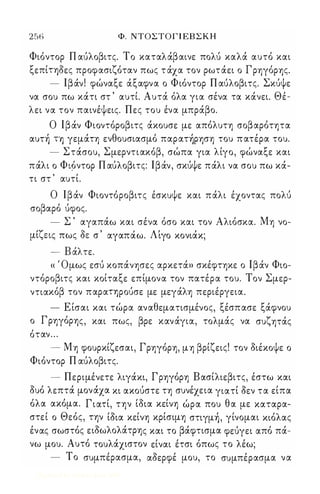 256 Φ. ΝΤΟΣΤΟΓ Ι ΕΒ Σ Κ Η 
Φιόντορ Π αύλοβιτς. Το καταλάβαινε πολύ καλά αυτό και 
ξεπίΤΥ)δες προφασιζόταν πως τ άχα τον ρωτάει ο Γρηγόρης. 
- Ιβάν! φώναξε άξαφνα ο Φιόντορ Π αύλοβιτς. Σκύψε 
να σου πω κάτι στ ' αυτί. Αυτά όλα για σένα τα κάνει. Θέ­λει 
να τον παινέψεις. Πες του ένα μπράβο. 
Ο Ιβάν Φιοντόροβιτς άκουσε με απόλυτη σοβαρότητα 
αυτή ΤΥ) γεμάτη ενθουσιασμό παρατήρηση του π ατέρα του. 
- Στάσου, Σμερντιακόβ, σώπα για λίγο, φώναξε και 
πάλι ο ΦΙ9ντορ Π αύλοβιτς: Ιβάν, σκύψε πάλι να σου πω κά­τι 
στ ' αυτί. 
Ο Ιβάν Φιοντόροβιτς έσκυψε και πάλι έχοντας πολύ 
σοβαρό ύφος. 
- Σ ' αγαπάω και σένα όσο και τον Αλιόσκα. Μη νο- 
μι'Υ εις πως οCε σ , αγαπα' ω. Λ'ι γο χονια, κ; 
- Β άλτε. 
« ' Ομως εσύ κοπάνησες αρκετά» σκέφτηκε ο Ιβάν Φιο­ντόροβιτς 
και κοίταξε επίμονα τον πατέρα του. Τον Σμερ­ντιακόβ 
τον παραΤΥ)ρούσε με μεγάλη περιέργεια. 
- Ε ίσαι και τώρα αναθεματισμένος, ξέσπασε ξάφνου 
ο Γρηγόρης, και πως, βρε κανάγια, τολμάς να συζητάς 
όταν ... 
- Μη φουρκίζεσαι, Γρηγόρη, μη βρίζεις! τον διέκοψε ο 
Φιόντορ Π αύλοβιτς. 
- Περιμένετε λιγάκι, Γρηγόρη Βασίλιεβιτς, έστω και 
δυό λεπτά μον άχα κι ακούστε τη συνέχε ια γιατί δεν τα είπα 
όλα ακόμα. Γιατί, την ίδια κείνη ώρα που θα με καταρα­στεί 
ο Θεός, την ίδια κείνη κρίσιμη στιγμή , γίνομαι κιόλας 
ένας σωστός ειδωλολάτρης και το βάφτισμα φεύγει από πά­νω 
μου. Αυτό τουλάχιστον είναι έτσι όπως το λέω; 
- Το συμπέρασμα, αδερφέ μου, το συ μπ έρασμα να 
Digitized by 10uk1s, June 2009 
 