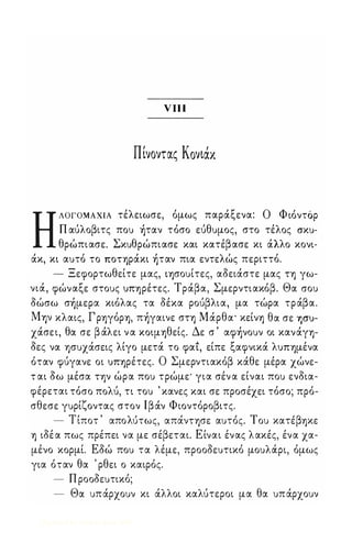 ν ιιι 
ΠΙνοντας Κονιαχ 
Η ΛΟΓΟΜΑΧΙΑ τέλειωσε, όμως παράξενα: Ο Φ ιόντόρ 
Π αύλοβιτς ποu Įταν τόσο εύθuμος, στο τέλος crxu­θρώπιασε. 
Σκuθρώπιασε και κατέβασε κι άλλο κονι­άκ, 
κι αuτό το ΠΟΤΥ)ράκι Įταν πια εντελώς περιττό. 
- Ξεφορτωθείτε μας, ΙΥ)σοuίτες, αδειάστε μας ΤΥ) γω­νιά, 
φώναξε στοuς UΠΥ)ρέτες. Τράβα, Σμερντιακόβ. Θα crou 
δώσω σĮμεpα κιόλας τα δέκα ρούβλια, μα τώρα τράβα. 
MY)V κλαις, Γ ΡΥ)γόΡΥ), πĮγαινε σΤΥ) Μάρθα' κείνΥ) θα σε yJcrU­χάσε 
ι, θα σε β άλει ν α ΚΟψΥ)θείς. Δε σ ' αφĮνοuν οι κανάγΥ)­δες 
να φuχάσεις λίγο μετά το φαι, είπε ξαφνικά λUΠΥ)μένα 
όταν φύγανε οι UΠΥ)ρέτες. Ο Σμερντιακόβ κάθε μέρα χώνε­τ 
αι δω μέσα ην ώρα ποu τρώμε' για σέν α είναι ποu ενδια­φέρεται 
τόσο πολύ, τι τοu ' κανες και σε προσέχει τόσο; πρό­σθεσε 
γuρίζοντας στον Ιβάν Φιοντόροβιτς. 
Τ , 'λ' , 'Τ 'β - ιποτ απο uτως, απανΤΥ)σε αuτος. ou κατε Υ)κε 
Υ) ιδέ α πως πρέπει να με σέβεται. Είναι ένας λακές, ένα χα­μένο 
κορμί. Εδώ ποu τα λέμε, προοδεuτικό μοuλά,ρι, όμως 
για όταν θα ' ρθει ο καιρός. 
- Π ροοδεuτικό; 
- Θα uπάρχοuν κι άλλοι καλύτεροι μα θα uπάρχοuν 
Digitized by 10uk1s, June 2009 
 