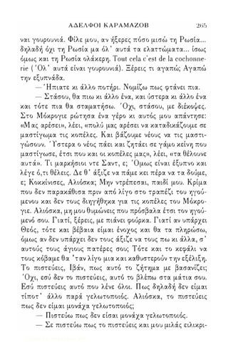 ΑΔΕΛΦΟΙ ΚΑΡΑΜΑΖΟΒ 265 
, Φ'λ ' ξ ' 'Ρ' ναι γουρουνια. ι ε μου, αν Ύ) ερες-ποσο μισω ΤΎ) ωσια . . . 
δΎ)λαδ) όχι η Ρωσία μα όλ ' αυτά. τα ελαττώματα ... ίσως 
όμως και ΤΎ) Ρωσία ολά.κεΡΎ). Tout cela c' est de la cochonne­rie 
( Όλ ' αυτά. είναι γουρουνιά.) . Ξέρεις τι αγαπώ; Αγαπώ 
ΤΎjV εξυπνά.δα. 
- Ήπιατε κι ά.λλο πoτ)pι. Νομίζω πως φτά.νει πια. 
- Στά.σου, θα πιω κι ά.λλο ένα, και {ιστερα κι ά.λλο ένα 
, θ Ο' D ' Ψ και τοτε πια α σταμαΤΎ)σω. χι, στασου, με οιεκο ες. 
Στο Μόκρογιε ρώτφα έν α γέρο κι αυτός μου απά.ντφε: 
«Μ ας αρέσει», λέει, «πoΛU μας αρέσει να καταδικά.ζουμε σε 
μαστίγωμα τις κοπέλες. Και βά.ζουμε νέους να τις μαστι­γώσουν. 
' Υ στερα ο νέος πά.ει και ζψά.ει σε γά.μο κείνΎ) που 
μαστίγωσε, έτσι που και οι κοπέλες μας», λέει, «τα θέλουνε 
' Τ ' Σ 'Ο αυτα». ι μαΡΚΎ)σιοι ντε αντ, ε; μως ει' ναι ε' ξυ πνο και 
λέγε ό,τι θέλεις. Δε θ ' ά.ξιζε να πά.με κει πέρα να τα δοuμε, 
ε; Κοκκίνισες, Αλιόσκα; MΎjV ντρέπεσαι, παιδί μου. Κρίμα 
που δεν παρακά.θισα πριν από λίγο στο τραπέζι του 'YjyOU­μενου 
και δεν τους δΙΎ)γ)θΎ)Κα για τις κοπέλες του Μόκρο­γιε. 
Αλιόσκα, μΎ) μου θυμώνεις που πρόσβαλα έτσι τον 'YjyOU­μενό 
σου. Γ ιατί, ξέρεις, με πιά.νει φοUΡκα. Γιατί αν υπά.ρχει 
Θεός, τότε και βέβαια είμαι ένοχος και θα τα πλΎ)ρώσω, 
όμως αν δεν υπά.ρχει δεν τους ά.ξιζε να τους πω κι ά.λλα, σ ' 
αυτοuς τους ά.γιους π ατέρες σου; Τότε και το κεφά.λι να 
τους κόβαμε θ α ' τ αν λίγο μια και καθυστεροuν ΤΎjV εξέλιξΎ). 
Το πιστεuεις, lβά.ν, πως αυτό το ζ)ΤΎ)μα με βασανίζει; 
' Ο ' D , 'βλ' , χι, εσυ οεν το πιστευεις, αυτο το επω στα ματια σου. 
Εσι) πιστεuεις αυτό που λένε όλοι. Π ως δΎ)λαδ) δεν είμαι 
τίποτ ' ά.λλο παρά. γελωτοποιός. Αλιόσκα, το πιστεuεις 
πως δεν είμαι μονά.χα γελωτοποιός; 
- Π ιστεuω πως δεν είσαι μονά.χα γελωτοποιός. 
- Σε πιστεuω πως το πιστεuεις και μου μιλά.ς ειλικρι- 
Digitized by 10uk1s, June 2009 
 