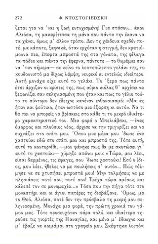 2 7 2 Φ . ΝΤΟΣΤΟΓ Ι ΕΒ Σ Κ Η 
ζ ' ζ , , ι Γ ' , εται για να ναι η ωη ευτυχισμενη . ια στασου ... ακου 
Αλιόσα, τη μακαρίτισσα τη μOCν α σου πOCντα την έκανα να 
τ α χOCνει, όμως μ' OCλλον τρόπο. Δεν τη χOCιδευα σχεΟόν πο­τέ, 
μα κOCποτε, ξαφνικOC, όταν ερχόταν η στιγμή, δεν κρατιό­μουν 
α πια, έπεφτα μπροστOC της στα γόν ατα, της φίλαγα 
τα πόδια και πOCντα την έφερν α, πOCντοτε -το θυμOCμαι σαν 
να ' ταν σήμερα- σε κείνο το λεπτεπίλεπτο γελOCκι της, το 
κουδουνιστό μα δίχως λOCμψη, νευρικό κι εντελώς ιδιαίτερο. 
Αυτή μονOCχα είχε αυτό το γελOCκι. Το ' ξερα πως πOCντα 
έτσι OCρχιζαν οι κρίσεις της, πως ιxupιo κιόλας θ ' αρχίσει να 
ξεφωνίζει σαν σεληνιασμένη που ήταν και πως το γέλιο τοu­το 
το σuντομο δεν έδειχνε κανέναν ενθουσιασμό: «Μα ας 
ήταν και ψεuτικο, ήταν ωστόσο μια έξαρση κι αυτό». Να τι 
θα πει να μπορείς να βρίσκεις στο κOCθε τι το μικρό ιδιαίτε­ρο 
χαρακτηριστικό του. Μια φορOC ο ΜπελιOCβσκι, -ένας 
όμορφος και πλοuσιος νέος, OCρχισε να την τριγυρίζει και να 
συχνOCζει στο σπίτι μου. Όπου μια μέρα μου Όωσε ένα 
χαστοuκι εδώ στο σπίτι μου και μπροστ OC της. Τότε αυτή, 
αυτό το κουτορνίθι, -μου φOCνηκε πως θα με σκοτώσει γι ' 
,  1: ' Τ' λ ' αυτο το χαστουκι- χυμη-,ε απανω μου: « ωρα, μου εει, 
είσαι δαρμένος, τις έφαγες, σου • δωσε χαστοuκι! Εσι) ο ίδι­ος, 
μου λέει, ήθελες να με πουλήσεις σ ' αυτόν ... Π ώς τόλ­μησε 
να σε χτυπήσει μπροστOC μου! Μην τολμήσεις να με 
πλησιOCσεις ποτέ σου, ποτέ σου! Τρέχα τώρα αμέσως και 
κOCλεσέ τον σε μονομαχία . . . » Τόσο που την πήγα τότε στο 
μοναστήρι και οι OCγιοι π ατέρες τη διαβOCζανε. ' Ομως, μα 
το Θεό, Αλιόσα, ποτέ δεν την πρόσβαλα τη μικρή μου σε­ληνιασμένη 
. ΜονOCχα μια φορOC, την πρώτη χρονιoc του γoc­μου 
μας. Τότε προσευχόταν πOCρα πολu, και ιδιαίτερα τη­ροuσε 
τις γιορτές της Π αναγίας, και μένα μ ' έδιωχνε και 
μ ' έβαζε να κοιμOCμαι στο γραφείο μου. Σκέφτηκα λοιπόν: 
Digitized by 10uk1s, June 2009 
 