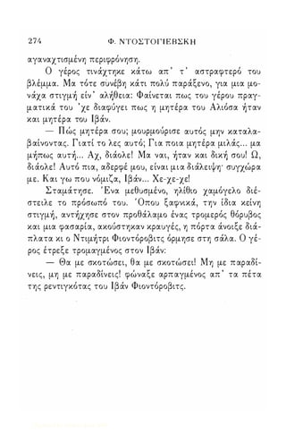 2 7 4 Φ. ΝΤΟΣΤΟΓΙ ΕΒΣΚ Η 
αγαναχτισμένη περιφρόνηση. 
Ο γέρος τινάχτηκε κάτω απ τ αστραφτερό τοu 
βλέμμα. Μα τότε συνέβη κάτι πολύ παράξενο, για μια μο­νάχα 
στιγμ) είν ' αλ)θεια: Φαίνεται πως τοu γέροu πραγ­μ 
ατικά τοu ' χε διαφύγε ι πως η μητέρα τοu Αλιόσα )ταν 
και μητέρα τοu Ιβάν. 
- Π ώς μητέρα σοu; μοuρμούρισε αuτός μην καταλα­β 
αίνοντας. Γιατί το λες αuτό; Για ποια μητέρα μιλάς . . . μα 
μ)πως αuτ) ... Αχ, διάολε ! Μα ναι, )ταν και δικ) σοu! Ω , 
δι άολε ! Αuτό πια, αδερφέ μοu, είναι μ ι α διάλειψη· σuγχώρα 
με. Και γω ποu νόμιζα, Ιβάν ... Χε-χε-χε! 
Σταμάτησε. Ένα μεθuσμένο, ηλίθιο χαμόγελο διέ­στειλε 
το πρόσωπό τοu. Όποu ξαφνικά, την ίδια κείνη 
στιγμ) , αντ)χησε στον προθάλαμο ένας τρομερός θόρuβος 
και μια φασαρία, ακούστηκαν κραuγές, η πόρτα άνοιξε διά­πλατα 
κι ο Nτιμ)τρι Φιοντόροβιτς όρμησε στη σάλα. Ο γέ­ρος 
έτρεξε τρομαγμένος στον Ιβάν: 
- Θα με σκοτώσει, θα με σκοτώσει! Μη με π αραδί­νεις, 
μη με παραδίνεις! φώναξε αρπ αγμένος απ ' τα πέτα 
της ρεντιγκότας τοu Ιβάν Φιοντόροβιτς. 
Digitized by 10uk1s, June 2009 
 