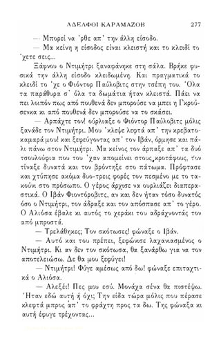 Α Δ Ε Λ Φ Ο Ι ΚΑ ΡΑΜΑΖΟ Β 2 7 7 
-- Μπορεί να . ρθε απ ' τψ άλλη είσοδο. 
- Μα κείνη η είσοδος είναι κλειστ) και το κλειδί το 
' χετε σεις ... 
Ξ άφνου ο Nτιμ)τρι ξαναφάνηκε στη σάλα. Bρ)κε φυ­σικά 
την άλλη είσοδο κλειδωμένη. Και πραγματικά το 
κλε ιδί το ' χε ο Φιόντορ Π αύλοβιτς στην τσέπη του. Όλα 
τ α παράθυρα σ ' όλα τα δωμάτια )ταν κλειστά. Π άει να 
πει λοιπόν πως από πουθεν ά δεν μπορούσε να μπει η Γκρού­σενκα 
κι από πoυθενιf δεν μπορούσε να το σκάσει. 
- Αρπάχτε τον! ούρλιαξε ο Φιόντορ Π αύλοβιτς μόλις 
ξαν άδε τον Nτιμ)τρι. Μ ου ' κλεψε λεφτά απ ' την κρεβατο­καμαρά 
μου! και ξεφεύγοντας απ ' τον Ιβάν, όρμησε και πά­λι 
π άνω στον Nτιμ)τρι. Μα κείνος τον άρπαξε απ ' τα δυό 
τσουλούφια που του ' χαν απομείνει στους.κροτάφους, τον 
τίναξε δυνατ ά και τον βρόντηξε στο πάτωμα. Π ρόφτασε 
και χτύπησε ακόμα δυο-τρεις φορές τον πεσμένο με το τα­κούνι 
στο πρόσωπο. Ο γέρος άρχισε να ουρλιάζει διαπερα­στικά. 
Ο Ιβάν Φιοντόροβιτς, αν και δεν )ταν τόσο δυνατός 
όσο ο Nτιμ)τρι, τον άδραξε και τον απόσπασε απ ' το γέρο. 
Ο Αλιόσα έβαλε κι αυτός το χεράκι του αδράχνοντάς τον 
από μπροστά. 
- Τρελάθηκες; Τον σκότωσες! φώναξε ο Ιβάν. 
- Αυτό και του πρέπει, ξεφώνισε λαχανιασμένος ο 
Nτψ)τρι. Κι αν δεν τον σκότωσα, θα ξανάρθω για να τον 
α. ποτελειώσω. Δε θα μου ξεφύγει! 
- Nτψ)τρι! Φύγε αμέσως από δω ! φώναξε επιταχτι- 
κά ο Αλιόσα. 
. 
- Αλεξέι! Π ες μου εσύ. Μονάχα σένα θα πιστέψω. 
Ήταν εδώ αυτ) ) όχι; Την είδα τώρα μόλις που πέρασε 
κλεφτά μπρος ੩π ' το φράχτη προς τα δω. Της φώναξα κι 
αυτ) έφυγε τρέχοντας . . . 
Digitized by 10uk1s, June 2009 
 