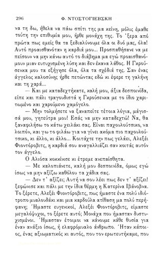 296 Φ. ΝΤΟΣ Τ Ο Γ Ι Ε Β Σ Κ Η 
να. τη οω, ήθελα. να. πάω σπίτι της μα. κείνΊ), μόλις έμα.θε 
τούΤΊ) τ-ην επιθυμί α. μου, ήρθε μον άχΊ) ΤΊ) ς. Το 'ξερα. α.πό 
πρώτα. πως εμείς θα. τα. ξεΟια.λύνουμε όλα. οι ουό μα.ς, όλα.! 
Αυτό προα.ισθα.νότα.ν Ί) κα.ρΟιά μου . . . Π ροσπα.θήσα.νε να. με 
πείσουν να. μ-ην κάνω α.υτό το ΟιάβΊ)μα. μα. εγώ προα.ισθα.νό­μουν 
μια.ν ευτυχισμένΊ) λύσΊ) κα.ι οεν έκα.να. λ άθος. Η Γκρου­σενκα. 
μου τα. εξήγΊ)σε όλα., όλα. τα. σχέοιά ΤΊ)ς. Σ α.ν ένα.ς 
άγγελος κα.λοσυνΊ)ς ήρθε πετώντα.ς εοώ κι έφερε τη γα.λήνΊ) 
κα.ι ΤΊ) χα.ρά... , 
- Κα.ι με κα.τα.Οεχτήκα.τε, κα.λή μου, άξια. ΟεσποινίΟα., 
είπε κα.ι πάλι τρα.γουΟιστά Ί) Γκρουσενκα. με το ίοιο χα.ρι­τωμένο 
κα.ι χα.ρουμενο χα.μόγελο. 
- Μ-ην τολμήσετε να. ξα.να.πείτε τέτοια. λόγια., μάγισ­σά 
μου, γψεύτρα. μου ! Εσάς να. μ-ην κα.τα.Οεχτώ! Να., θα. 
ξα.να.φιλήσω το κάτω χειλάκι σα.ς. Είνα.ι πα.χουλούτσικο, ν α. 
λοιπόν, κα.ι γ ω τ ο φιλάω γ ι α. να. γίνει α.κόμα. πιο π α.χουλου­τσικο, 
κι άλλο, κι άλλο . . . Κοιτάχτε τ-ην πως γελάει, Αλεξέι 
Φιοντόροβιτς, Ί) κα.ρΟιά σου α.να.γα.λλιάζει σα.ν κοιτάς α.υτόν 
τον άγγελο. 
Ο Αλιόσα. κοκκίνισε κι έτρεμε α.νεπα.ίσθΊ)Τα.. 
- Με κα.λοπιάνετε, κα.λή μου ΟεσποινίΟα., όμως εγώ 
ίσως να. μ-ην α.ξίζω κα.θόλου τα. χάΟια. σα.ς. 
- Δεν τ ' α.ξίζει; Αυτή να. σου λέει πως οεν τ ' α.ξίζει! 
ξεφώνισε κα.ι πάλι με τ-ην ίΟια. θέρμΊ) Ί) Κα.τερίνα. Ιβάνοβνα.. 
Το ξέρετε, Αλεξέι Φιοντόροβιτς, πως ήμα.στε ένα. πολύ ιοιό­τροπο 
μυα.λουΟάκι κα.ι μια. κα.ροουλα. α.τίθα.σ-η μα. πολύ περή­φα.νΊ); 
, Ημα.στε ευγενικοί, Αλεξέι Φιοντόροβιτς, είμα.στε 
μεγα.λόψυχοι, το ξέρετε α.υτό; Μονάχα. που ήμα.στα.ν Ουστυ­χισμένοι. 
Ήμα.στα.ν έτοιμοι να. κάνουμε κάθε θυσία. για. 
ένα.ν α.ν άξιο ίσως, ή ελα.φρόμυα.λο άνθρωπο. Ήτα.ν κάποι­ος, 
έν α.ς α.ξιωμα.τικός κι α.υτός, που τον ερωτευτήκα.με, που 
Digitized by 10uk1s, June 2009 
 