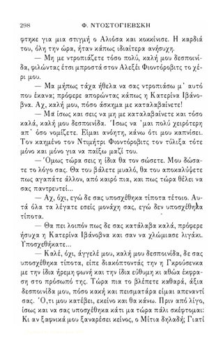 298 Φ. ΝΤΟΣΤΟΓ Ι ΕΒ Σ Κ Η 
φΤΎ)Κε για μια στιγμή ο Αλιόσα και κοκκίνισε. Η καροιά 
του, όλΥ) την ώρα, ήταν κάπως ιοιαίτερα ανήσυχη. 
- Μη με ντροπιάζετε τόσο πολύ, καλή μου οεσποινί­οα, 
φιλώντας έτσι μπροστά στον Αλεξέι Φιοντόροβιτς το χέ­ρι 
μου. 
- Μα μήπως τάχα ήθελα να σας ντροπιάσω μ ' αυτό 
που έκαν α; πρόφερε απορώντας κάπως η Κ ατερίνα Ιβάνο­βνα. 
Αχ, καλή μου, πόσο άσκημα με καταλαβαίνετε ! 
- M d ίσως και σεις να μη με καταλαβ αίνετε και τόσο 
καλά, καλή μου ΟεσποινίΟα. ' Ι σως να ' μαι πολύ χειρότερη 
, , 'ζ ΕΙ , , ι , απ οσο νομι ετε. ιμαι ανοητη, κανω οτι μου καπνισει. 
Τον καημένο τον Ντιμήτρι Φ ιοντόροβιτς τον τύλιξα τότε 
μόνο και μόνο για να παίξω μαζί του. 
- ' Ομως τώρα σεις η ίοια θα τον σώσετε. Μ ου οώσα­τε 
το λόγο σας. Θα του β άλετε μυαλό, θα του αποκαλύψετε 
πως αγαπάτε άλλον, από καιρό πια, και πως τώρα θέλει να 
σας παντρευτεί ... 
- Αχ, όχι, εγώ οε σας υποσχέθηκα τίποτα τέτοιο. Αυ­τά 
όλα τα λέγατε εσείς μονάχη σας, εγώ οεν υποσχέθη*α 
, τιποτα. 
- Θα πει λοιπόν πως οε σας κατάλαβα καλά, πρόφερε 
ήσυχα η Κατερίνα Ιβάνοβνα και σαν να χλώμιασε λιγάκι. 
Υποσχεθήκατε ... 
- Καλέ, όχι, άγγελέ μου, καλή μου οεσποινίοα, οε σας 
υποσχέθηκα τίποτα, είπε οιακόπτοντάς την η Γκρούσενκα 
με την ίοια ήρεμη φωνή και την ίοια εύθυμη κι αθώα έκφρα­ση 
στο πρόσωπό της. Τ ώρα πια το βλέπετε καθαρά, άξια 
οεσποινίοα μου, πόσο κακή και πεισματάρα είμαι απεναντί 
σας. Ό ,τι μου κατέβει, εκείνο και θα κάνω. Π ριν από λίγο, 
ίσως και να σας υποσχέθηκα κάτι μα τώρα π άλι σκέφτομαι: 
Κι αν ξαφνικά μου ξαναρέσει κείνος, ο Μ ίτια οηλαοή; Γιατί 
Digitized by 10uk1s, June 2009 
 