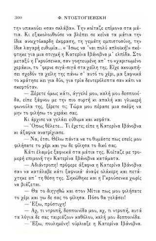 300 Φ . ΝΤΟΣΤΟΓ Ι Ε Β Σ Κ Η 
την υπακούει «σαν σκλάβα». Την κοίταζε επίμονα στα μά­τια. 
Κι εξακολουθούσε να βλέπει σε κείνα τα μάτια την 
ίοια ανοιχτόκαροη έκφραση, τη γεμάτη εμπιστοσύνη, την 
ίοια λαγαρ) ευθυμία ... « Ί σως να 'ναι πολύ απλoϊκ)! » σκέ­φτψε 
για μια σηγμ) η Κατερίν α Ιβάνοβνα μ ' ελπίΟα. Στο 
μεταξύ η Γκρούσενκα, σαν γοψευμένη απ ' το «χαριτωμένο 
χεράκι», το ' φερνε σιγά-σιγά στα χείλη της. Είχε ακoυμπ)­σει 
σχεΟόν τα χείλη της πάνω σ ' αυτό το χέρι, μα ξαφνικά 
το κράτησε κει για ούο, για τρία οευτερόλεπτα σαν κάη να 
σκεφτόταν. 
- Ξέρετε όμως κάτι, άγγελέ μου, καλ) μου οεσποινί­οα, 
είπε ξάφνου με την πιο συρτ) κι απαλ) XOCL γλυκερ) 
φωνούλα της, ξέρετε τι; Τώρα μου πέρocσε μια σκέψη να 
μην το φιλ)σω το χεράκι σocς. 
Κι άρχισε voc γελάει εύθυμα XOCL κεφάτα. 
- Όπως θέλετε ... Τι έχετε; είπε η Κατερίνoc Ιβάνοβνoc 
κι άξαφνα ανocτρίχιασε. 
- Ν α, έτσι. Θέλω π άντoc voc το θυμάστε πως εσείς μου 
φιλ)σατε το χέρι XOCL γω οε φίλφoc το οικό σας. 
Κάτι έλocμψε ξαφνικά στα μάηα της. Κοίτocζε με τρο­μερ 
) επψoν) την Κocτερίνoc Ιβάνοβνoc κατάματ α. 
- Αοιάντροπη ! πρόφερε άξαφνoc η Κατερίνα Ιβάνοβνα 
σαν να κατάλocβε κάτι ξocφνιχά' άναψε ολάκερη XOCL πετά­χτηκε 
απ ' τη θέση της. Σψώθψε και η Γκρούσενκoc χωρίς 
voc βιάζεται. 
- Θα το οιηγηθώ και στον Μίτια πως μου φιλ)σατε 
το χέρι και γω Οε σας το φίλφoc. Πόσο θoc γελtiσει! 
- Έξω, πρόστυχη! 
- Αχ, η ντρoπ), οεσποινίοα μου, αχ, τι ντρoπ), αυτ ά 
τ α λόγια οε σocς τocφιάζουν καθόλου, καλ) μου ΟεσποινίΟoc. 
- Έξω, πουλημένη! ούρλιocξε η Κατερίνα lβάνοβνα. 
Digitized by 10uk1s, June 2009 
 