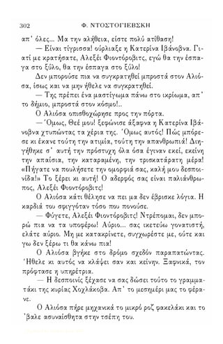 302 Φ. ΝΤΟΣΤ Ο Γ Ι Ε Β Σ Κ Η 
απ ' όλες ... Μ α ην αλ)θεια, είστε πολύ ατίθαση ! 
- Ε ίναι τίγρισσα! ούρλιαξε Yj Κατερίνα Ι β άνοβνα. Γι­ατί 
με κρατ)σατε, Αλεξέι Φ ιοντόροβιτς, εγώ θα ΤYjν έσπα­γα 
στο ξύλο, θα τψ έσπαγα στο ξύλο! 
Δεν μπορούσε πια να συγκραΤYjθεί μπροστά στον Αλιό­σα, 
ίσως και να μψ )θελε να συγκραΤYjθεΙ 
- ΤYjς πρέπει ένα μαστίγωμα πάνω στο ικρίωμα, απ ' 
το ό)μιo, μπροστά στον κόσμο ! .. 
Ο Αλιόσα οπισθοχώΡYjσε προς ην πόρτα. 
- Όμως, Θεέ μου! ξεφώνισε άξαφνα Yj Κ ατερίνα Ιβά­νοβνα 
χτυπώντας τα χέρια ης. Όμως αυτός! Π ώς μπόρε­σε 
κι έκανε τούη τψ ατιμία, τούΤΥ) τψ απανθρωπιά! ΔιYj­γ 
)θYJΚε σ ' αυτ) ην πρόστυΧΥ) όλα όσα έγιναν εκεί, εκείνΥ) 
ΤYjν απ αίσια, τψ κατ αραμένYj, τψ τρισκατάραΤΥ) μέρα! 
«Π)γατε να πoυλ)σετε ην ομορφιά σας, καλ) μου όεσποι­νίόα! 
» Το ξέρει κι αυτ) ! Ο αόερφός σας είναι π αλιάνθρω­πος, 
Αλεξέι Φιοντόροβιτς! 
Ο Αλιόσα κάτι θέλφε να πει μα όεν έβρισκε λόγια. Η 
καρόιά του σφιγγόταν τόσο που πονούσε. 
- Φύγετε, Αλεξέι Φιοντόροβιτς! Ντρέπομαι, όεν μπο­ρώ 
πια να τα υποφέρω ! Αύριο . . . σας ικετεύω γoν ατιστ), 
ελάτε αύριο. MYj με κατακρίνετε, συγχωρέστε με, ούτε και 
γω όεν ξέρω τι θα κάνω πια! 
Ο Αλιόσα βγ)κε στο όρόμο σχεόόν παραπατώντας. 
' Ηθελε κι αυτός να κλάψει σαν και κείνψ. Ξ αφνικά, τον 
πρόφτασε Yj υΠYjρέτρια. 
- Η όεσποινίς ξέχασε να σας όώσει τούτο το γραμμα­τάκι 
ης κυρίας Χοχλάκοβα. Απ ' το μεσψέρι μας το φέρα- 
νε:. 
Ο Αλιόσα π)ρε μYjχανικά το μικρό ροζ φακελάκι και το 
, βαλε ασυναίσθψα στψ τσέΠΥ) του. 
Digitized by 10uk1s, June 2009 
 