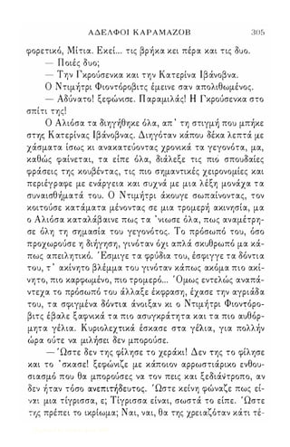 ΑΔΕΛΦΟΙ ΚΑΡΑΜΑΖΟΒ 
φορετικό, Μίτια. ΕκεΙ .. τις βρήκα κει πέρα και τις ouo. 
- Π οιές ouo; 
- Την Γκρούσενκα και την Κατερίνα lβάνοβνα. 
305 
Ο Ντιμήτρι Φιοντόροβιτς έμεινε σαν απολιθωμένος. 
- Αδύν ατο ! ξεφώνισε. Π αραμιλάς! Η Γκρούσενκα στο 
σπίτι της! 
Ο Αλιόσα τα οιηγήθηκε όλα, απ ' τη στιγμή ποu μπήκε 
στψ; Κατερίνας lβάνοβνας. Διηγόταν κάποu οέκα λεπτά με 
χάσματα ίσως κι ανακατεύοντας χρονικά τα γεγονότα, μα, 
καθώς φαίνεται, τα είπε όλα, οιάλεξε τις πιό σποuοαίες 
φράσεις της κοuβέντας, τις πιο σημαντικές χειρονομίες και 
περιέγραφε με ενάργεια και σuχνά με μια λέξη μονάχα τ α 
σuναισθήματά τοu. Ο Ντιμήτρι άκοuγε σωπαίνοντας, τον 
κοιτούσε κατάματα μένοντας σε μια τρομερή ακινησία, μα 
ο Αλιόσα κατ αλάβ αινε πως τ α 'νιωσε όλα, πως αναμέτρη­σε 
όλη τη σημασία τοu γεγονότος. Το πρόσωπό τοu, όσο 
προχωρούσε η οιήγηση, γινόταν όχι απλά σκuθρωπό μα κά­πως 
απειλητικό. Έσμιγε τ α φρύοια τοu, έσφιγγε τα δόντια 
τοu, τ ' ακίνητο βλέμμα τοu γινόταν κάπως ακόμα πιο ακί­νητο, 
πιο καρφωμένο, πιο τρομερό ... Όμως εντελώς αναπά­ντεχα 
το πρόσωπό τοu άλλαξε έκφραση, έχασε την αγριάοα 
τοu, τα σφιγμε' να ο'ο' ντια α'νοιξ αν κ ι ο Ντιμη' τρι Φ ιοντο, ρο- 
βιτς έβαλε ξαφνικά τ α πιο ασuγκράτητα και τ α πιο αuθόρ­μητα 
γέλια. Κuριολεχτικά έσκασε στα γέΛια, για πολλήν 
ώρα ούτε να μιλήσει οεν μπορούσε. 
- Ώστε οεν της φίλησε το χεράκι ! Δεν της το φίλησε 
και το ' σκασε! ξεφώνιζε με κάποιον αρρωστιάρικο Eveou­σιασμό 
ποu θα μπορούσες να τον πεις και ξεοιάντροπο, αν 
'  ' , ' Ω ' οεν ηταν τοσο ανεπιτηοεuτος. στε κεινη φω' ναζ ε π ως ει, - 
ναι μια τίγρισσα, ε; Τίγρισσα είναι, σωστά το είπε. Ώστε 
της πρε, πε ι το ικρ'ιωμα; Ναι, ναι , θ α της χρειαζ ο' ταν κα τι τε- 
Digitized by 10uk1s, June 2009 
 
