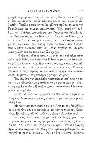 ΑΔΕΛΦΟΙ ΚΑΡΑΜΑΖ Ο Β 307 
μπορώ να μαγέψω». Και πίστευε και 1) ίδια στον εαυτό Τ1)ς, 
1) ίδια κοκορευόταν, κούρντιζε τον ε αυτό Τ1)ς, ποιος φταίει 
λοιπόν ; Νομίζεις πως επίΤ1)δες φίλ1)σε πρώη το χέρι ης 
Γκρούσενκα, με πονΎ)ρό υπολογισμό; Όχι, αυτή στ ' αλή­θεια, 
στ ' αλήθεια ερωτεύΤΎ)Κε τψ Γκρούσενκα, δΎ)λαδή όχι 
τψ Γκρούσενκα μα το ίδιο ΤΎ)ς τ ' όνειρο, το ίδιο Τ1)ς το 
π αραμιλ1)τό, γιατί σκεφτόταν πως είναι το «δικό μου» όνει­ρο 
και το «δικό μου» π αραμιλψό! ΚαλούλΎ) μου Αλιόσα, 
πώς λοιπόν σώθΎ)Κες από κει μέσα; Μήπως το ' σκασες 
ανασΎ)κώνοντας το ράσο σου; Χ α-χα-χα! 
- Φαίνεται αδερφέ μου, πως ούτε καν πρόσεξες πόσο 
πολύ πρόσβαλες τψ Κατερίνα lβάνοβνα με το να δΙΎ)γΎ)θείς 
στψ Γκρούσενκα τα καθέκαστα κείν1)ς ΤΎ)ς Ύ)μέρας και τώ­ρα 
εκείν1) Τ1)ς το πέταξε κατάμουτρα πως «σεις Ύ) ίδια ΠΎ)­γαίνατε 
στους νεαρούς να πουλήσετε κρυφά ην ομορφιά 
σας ! » Τ ι μεγαλύτερ1) προσβολή μπορεί ν α γίνει; 
Τον Αλιόσα τον βασάνιζε περισσότερο απ ' όλα 1) σκέ­ψ1) 
πως ο αδερφός του φαινόταν να χαίρεται με τψ ταπεί­νωσΎ) 
ης Κατερίνας lβάνοβνας, αν κι αυτό φυσικά δεν μπο- 
ρου, σε να συμ β αι, νει. 
- Μπα! είπε και ξαφνικά σκυθρώπιασε τρομερά ο 
Ντψήτρι Φιοντόροβιτς και χτύπφε το μέτωπο με τψ πα­λάμ1) 
του. 
Μόλις τώρα το πρόσεξε αν κι ο Αλιόσα του δΙ1)γήθΎ)Κε 
πριν από λίγο και τψ προσβολή και τψ κραυγή Τ1)ς Κατε­ρίνας 
lβάνοβνας: « ο αδερφός σας είναι παλιάνθρωπος! » 
- Ναι, ίσως και πραγματικά ν α δΙ1)γήθ1)κα στψ 
Γκρούσενκα για κείνΎ) ΤΎ) «μοιραία 1)μέρα» όπως τη λέει Ύ) 
Κάτια. Ναι, έτσι είναι, τώρα το θυμάμαι! Έγινε κείνΎ) ΤΎ) 
βραδιά που πήγαμε στο Μόκρογιε, ήμουνα μεθυσμέੲoς, οι 
τσιγγάνες τραγουόάγανε ... Όμως .ότε έκλαιγα, έκλαιγα 
Digitized by 10uk1s, June 2009 
 