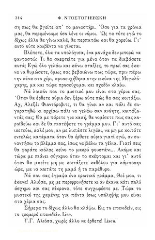 3 1 4 Φ . ΝΤΟΣΤΟΓ Ι ΕΒ Σ Κ Η 
ση πως θα βγείτε απ ' το μoναστ)ρι. Όσο για τα χρόνια 
μας, θα περιμένουμε όσο λένε οι νόμοι. ' Ως τα τότε εγώ το 
οίχως άλλο θα γίνω καλά, θα περπατάω και θα χορεύω. Γ ι ' 
αυτο ουτε κου βε'ν τα να γι, νεται. 
Βλέπετε, όλα τα υπολόγισα, ένα μονάχα οεν μπορώ να 
φανταστώ : Τι θα σκεφτείτε για μένα όταν τα οιαβάσετε 
αυτα, ; Ε γω ο λ ο γε λα'ω και κα, νω αταξ ι'ε ς, το πρωι σας εκα- 
θ ' , β β , , , να να υμωσετε, ομως σας ε αιωνω πως τωρα, πριν παρω 
την πέν α στο χέρι, πρoσευχ)θηxα στην εικόνα της Mੴγαλό­χαρης, 
μα και τώρα προσεύχομαι και σχεδόν κλαίω. 
Ν ά λοιπόν που το μυσηκό μου είναι στα χέρια σας. 
' Οτ αν θα έρθετε αύριο οεν ξέρω ούτε πώς θα σας κοιτάξω. 
Αχ, Αλεξέι Φιοντόροβιτς, η θα γίνει αν και πάλι οε συ­γκρατηθώ 
κι αρχίσω π άλι να γελάω σαν ανόηη, κοιτάζο­ντάς 
σας; Θα με πάρετε για κακ), θα νομίσετε πως σας κο­ρο' 
ίοεύω και οε θα πιστέψετε το γράμμα μου. Γ ι ' αυτό σας 
ικετεύω, καλέ μου, αν με λυπάστε λιγάκι, να μη με κοιτάτε 
εντελώς κατάματα όταν θα έρθετε αύριο γιατί εγώ, αν συ­ναντ 
)σω το βλέμμα σας, ίσως να βάλω τα γέλια. Γ ι ατί σεις 
θα φορ άτε κιόλας κείνο το μακρύ φουστάνι . . . Ακόμα και 
τώρα με πιάνει σύγκρυο όταν το σκέφτομαι και γι ' αυτό 
όταν θα μπείτε μΎ) με κοιτάξετε καθόλου για κάμποσην 
ώρα, μα να κοιτάτε τη μαμά ) το παράθυρο. 
Ν ά που σας έγραψα ένα ερωηκό γράμμα, Θεέ μου, η 
έκανα! Αλιόσα, μη με περιφρoν)σετε κι αν έκανα κάη πoλu 
άσχημο και σας πίκρανα, τότε συγχωρέστε με . .Τ ώρα το 
μυσηκό ΤΎ)ς χαμένης για πάντα ίσως υπόληΨ)ς μου είναι 
στα χέρια σας. 
Σ)μερα το οίχως άλλο θα κλάψω. Ε ις το επανιοείν, εις 
το τρομερό επανιΟείν. Lise. 
Υ.Γ. Αλιόσα, χωρίς άλλο να έρθετε! Lisen. 
Digitized by 10uk1s, June 2009 
 
