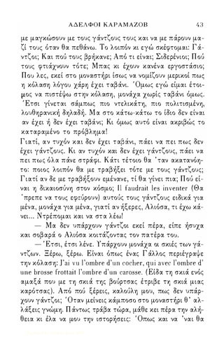 ΑΔΕΛΦΟΙ ΚΑΡΑΜΑΖΟΒ 4 3 
με μαγκώσουν με τους γάντζους τους και να με π άρουν μα­ζί 
τους όταν θα πεθάνω. Το λοιπόν κι εγώ σκέφτομαι: Γ ά­ντζοι; 
Και πού τους βρήκανε; Από τι είναι; Σιοερένιοι; Π ού 
τους φτιάχνουν τότε; Μπας κι έχουν κανέν α εργοστάσιο; 
Που λες, εκεί στο μοναστήρι ίσως να νομίζουν μερικοί πως 
ΎJ κόλασΎJ λόγου χάpΎJ έχει τ αβάνι. Όμως εγώ είμαι έτοι­μος 
να πιστέψω στψ κόλασΎJ, μονάχα χωρίς τ αβάνι όμως. 
Έτσι γίνεται σάμπως πιο ντελικάΤΎJ, πιο ΠOλιτισμένΎJ, 
λOυθΎJpανική oΎJλαoή. Μ α στο κάτω-κάτω το ίοιο δεν είναι 
αν έχει ή οεν έχει ταβάνι; Κι όμως αυτό είναι ακριβώς το 
καταρ αμένο το πpόβλΎJμα! 
Γ ιατί, αν τυχόν και οεν έχει τ αβ ά.νι, π άει να πει πως οεν 
έχει γάντζους. Κι αν τυχόν και οεν έχει γάντζους, π άει να 
πει πως όλα πάνε στράφι. Κάτι τέτοιο θα ' ταν ακατανόΎJ­το: 
ποιος λοιπόν θα με τραβήξει τότε με τους γάντζους; 
Γ ιατί αν οε με τρ αβήξουν εμένανε, τί θα γίνει πια; Π ού εί­ναι 
ΎJ oικαιoσύνΎJ στον κόσμο; Il faudrait les inνenter (Θα 
, πρεπε να τους εφεύρουν) αυτούς τους γάντζους ειοικά για 
μένα,- μονάχα για μένα, γιατί αν ήξερες, Αλιόσα, τι έχω κά­νει 
. . . Ντρέπομαι και να στ α λέω! 
- Μα οεν υπάρχουν γάντζοι εκεί πέρα, είπε ήσυχα 
και σοβ αρά ο Αλιόσα κοιτάζοντας τον πατέρα του. 
- Έτσι, έτσι λένε. Υπάρχουν μονάχα οι σκιές των γά­ντζων 
. Ξέρω, ξέρω. Είναι όπως έν ας Γ άλλος περιέγραψε 
ην κόλασΎJ: J'ai νu Ι Όmbre d'un cocher, qui aνec ΙΌmbre d' 
une brosse frottait ΙΌmbre d'un carosse. ( Είοα η σκιά ενός 
αμαξά που με ΤΎJ σκι ά ης βούρτσας έτριβε ΤΎJ σκιά μιας 
καρότσας ) . Από πού ξέρεις, καλoύλΎJ μου, πως οεν υπάρ­χουν 
γάντζοι; Όταν μείνεις κάμποσο στο μοναστήρι θ ' αλ­λάξεις 
γνώμΎJ. Π άντως τράβα τώρα, μάθε κει πέρα τψ αλή­θεια 
κι έλα να μου ην ιστορήσεις: Όπως και να 'ναι θα 
Digitized by 10uk1s, June 2009 
 