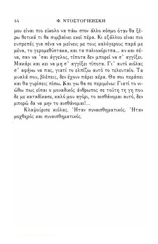 44 Φ. ΝΤΟΣΤ Ο Γ Ι ΕΒ Σ Κ Η 
, ' λ ' ' λλ " θ " μου ειναι πιο ευκο ο να παω στον α ο κοσμο oτટν. α <.,ε- 
ρω θετικά τι θα συμβαίνει εκεί πέρα. Κι εξάλλο) είναι πιο 
ευπρεπές για σένα να μείνεις με τους καλόγερους παρά με 
μένα, το γερομεθύστακα, και τ α παλιοκόριτσα". αν και σέ­να, 
σαν να ' σαι άγγελος, τίποτα οεν μπορεί να σ ' αγγίξει. 
Μ ακάρι και κει να μ'Υ) σ ' αγγίξει τίποτα. Γ ι ' αυτό κιόλας 
σ ' αφ)νω να π ας, γιατί το ελπίζω αυτό το τελευταίο. Τ α 
μυαλά σου, βλέπεις, οεν έχουν πάρει αέρα. Θ α σου περάσει 
και θα γυρίσεις πίσω. Και γω θα σε περιμένω: Γ ιατί το νι­ώθω 
πως είσαι ο μοναοικός άνθρωπος σε τούτ'Υ) τη γ'Υ) που 
οε με καταοίκασε, καλό μου αγόρι, το αισθάνομαι αυτό, οεν 
μπορώ οα να μψ το αισθάνομαι! " . 
Κλαψούρισε κιόλας. Ή τ αν συναισθ'Υ)ματικός. Ή τ αν 
μοχθ'Υ)ρός και συναισθ'Υ)ματικός. 
Digitized by 10uk1s, June 2009 
 