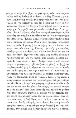 ΑΔΕΛΦΟΙ ΚΑΡΑΜΑΖΟΒ 4 9 
μας μοναστήρι οεν ξέρω, υπήρχε όμως κείνο τον καιρό ο 
τρίτος κιόλ ας οιαοοχικά στάρετς, ο πάτερ Ζωσιμάς, μα κι 
αυτός βρισκότανε σχεΟόν στα τελευταία του απ ' την αου­ναμία 
και τις αρρώστιες και οεν ξέρανε με ποιον να τον 
αντικαταστήσουν. Το ζήημα ήταν σοβαρό γιατί το μονα­στήρι 
μας οε φ'Υ)μιζότανε για κανέναν άλλο λόγο: Δεν είχε 
ούτε ' Αγια Λείψανα, ούτε θαυματουργά εικονίσματα, οεν 
. είχε ούτε καν σπουοαία παράοοσ'Υ) που να ' ναι συνοεμέν'Υ) με 
Τψ ιστορία του Έθνους μας, οεν αναφερόταν πουθενά πως 
έκανε κάποιον ιστορικόν άθλο ή πως πρόσφερε υΠ'Υ)ρεσίες 
στψ π ατρίΟα. Τψ ακμή και Τ'Υ) φήμ'Υ) του, που έφτασε και 
στψ τελευταία άκρ'Υ) Τ'Υ)ς Ρωσίας, ην απόχτφε ακριβώς 
επειοή είχε τους στάρετς που για να τΌυς οουν ,και για να 
τους ακούσουν έρχονταν στα μέρ'Υ) μας πλήθ'Υ) ολόκλ.'Υ)ρα 
προσκυνψές απ ' όλ'Υ) Τ'Υ) Ρωσία, από χιλιάοες βέρστια μα­κριά. 
Τι είναι λοιπόν στάρετς; Στάρετς είναι αυτός που σας 
π αίρνει Τψ ψυχή σας, Τ'Υ) θέλφή σας στ'Υ) οική του ψυχή και 
στ'Υ) οική του θέλφ'Υ). Εκλέγοντας τον στάρετς σας, απαρνιέ­στε 
Τ'Υ) θέλ'Υ)σή σας και Τψ παραοΙνετε σ ' αυτόν με Τψ 
υποχρέωσ'Υ) Τ'Υ)ς πλέριας υπακοής, με πλέρια. αυταπάρνφ'Υ). 
Αυτή Τ'Υ) οοκιμασία, αυτό το τρομερό σχολείο Τ'Y)ઊ ζωής, ο 
απαρνούμενος τον εαυτό του το αποοέχεται θελ'Υ)μαηκά, με 
Τψ ελπίοα πως ύστερ ' από μακρόχρον'Υ) οοκιμασία θα νική­σει 
τον ε αυτό του' θα γίνει τόσο κύpઋoς του ε αυτού του με 
το μέσο Τ'Υ)ς εφ ' όρου ζωής υπακοής, που τελικά θα φτάσει 
πια στψ απόλυτ'Υ) ελευθερία, Ο'Υ)λαοή θα λευτερωθεί απ ' 
τον ε αυτό του, αποφεύγοντας έτσι Τ'Υ) μοίρα εκείνων που ζή­σανε 
όλ'Υ) τους Τ'Υ) ζωή οίχως ποτέ να βρουν τον ε αυτό τους 
μέσQ( τους. Αυτός ο θεσμός των στάρετς, 'δεν είναι μια εφεύ­ρεσ' 
Υ) θεωρψική , μα γεννήθΊ)Κε σΤ'Υ)ν Ανατολή απ ' Τψ πεί­ρα 
που, στον κα,φό μας, ξεπερνάει κιόλας τ α χίλια χρόνια. 
Digitized by 10uk1s, June 2009 
 