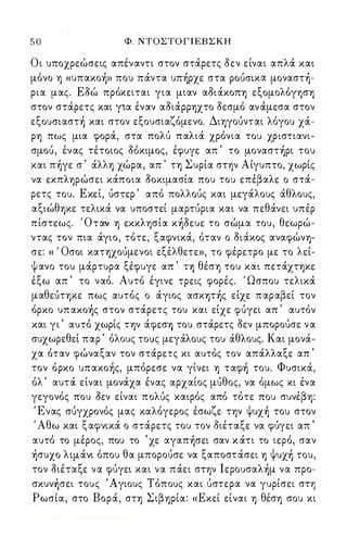 5Ό Φ. ΝΤΟΣΤΟ Γ Ι ΕΒ Σ Κ Η 
Οι υποχρεώσεις απέναντι στον στά.ρετς δεν είναι απλά. χαι 
μόνο -η «υπαχo)» που πά.ντα υπ)pχε στα POUcrtxιx μoναστ)­ρια 
μας. Εδώ πρόχειται για μιαν αδιά.χοπ-η εξομολόγφ-η 
στον στά.ρετς χαι για έναν αδιά.ρρ-ηχτο δεσμό αν ά.μεσα στον 
εξoυσιαστ) χαι στον εξουσιαζόμενο. Δι-ηγοuνται λόγου χά.­ρ-η 
πως μια φορά., στα πoΛU παλιά. χρόνια του χριστιανι­σμοu, 
έν ας τέτοιος δόχιμος, έφυγε απ ' το μoναστ)pι του 
χαι π)γε σ ' ά.λλ-η χώρα, απ ' τ-η Συρία στψ Αίγυπτο, χωρίς 
να εχπλ-ηρώσει χά.ποια δοχιμασία που του επέβαλε ο στά.­ρετς 
του. Εχεί, uστερ ' από πολλοuς χαι μεγά.λους ά.θλους, 
αξιώθ-ηχε τελιχά. να υποστεί μαρτuρια χαι να πεθά.νει υπέρ 
πίστεως. Όταઌ -η εχχλφία χ)δευε το σώμα του, θεωρώ­ντας 
τον πια ά.γιο, τότε, ξαφνιχά., όταν ο διά.χος αναφών-η­σε: 
« ' Οσοι χατ-ηχοuμενοι εξέλθετε», το φέρετρο με το λεί­ψ 
ανο του μά.ρτυρα ξέφυγε απ ' τ-η θέσ-η του χαι πετά.χτψε 
έξω απ ' το ναό. Αυτό έγινε τρεις φορές. ' Ωσπου τελιχά. 
μαθεuτψε πως αυτός ο ά.γιος ασχψ)ς είχε παραβεί τον 
όρχο υπαχo)ς στον στά.ρετς του χαι είχε φuγει απ ' αυτόν 
χαι γι ' αυτό χωρίς τψ ά.φεσΎj του στά.ρετς δεν μποροuσε ν α 
συχωρεθεί παρ ' όλους τομς μεγά.λους του ά.θλους. Και μονά.­χα 
όταν φώναξαν τον στά.ρετς χι αυτός τον απά.λλαξε απ ' 
τον όρχο υπαχo)ς, μπόρεσε να γίνει -η ταφ) του. Φυσιχά., 
όλ ' αυτά. είναι μονά.χα ένας αρχαίος μuθος, να όμως χι ένα 
γεγονός που δεν είναι πολuς χαιΡός από τότε που συνέβ-η: 
Ένας σuγχρόνός μας χαλόγερος έσωζε τψ Ψυχ) του στον 
' Αθω χαι ξαφνιχά. ο στά.ρετς του τον διέταξε να φuγει απ ' 
αυτό το μέρος, που το ' χε αγαπ)σει σαν χ ά.τι το ιερό, σαν 
)συχo λψά.νι όπου θα μποροuσε να ξαποστά.σει -η Ψυχ) του, 
τον διέταξε να φuγει χαι να πά.ει στψ Iεpoυσαλ)μ να προ­σχυν 
ઍσει τους Άγιους Τόπους χαι uστερα να γυρίσει στη 
Ρωσία, στο Βορά., στ-η Σιβ-ηρία: «Εχεί είναι -η θέσ-η σου χι 
Digitized by 10uk1s, June 2009 
 