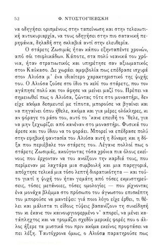52 Φ. ΝΤΟΣΤΟ Γ Ι Ε Β Σ Κ Η 
να oδηγ)σει ορισμένους στην ταπείνωση και στην τελειωτι­κ 
) αυτοκυριαρχία, να τους oδηγ)σει στην πιο σατανικ) πε­ρηφάνια, 
δηλαδ) στη σκλαβιά αντί στην ελευθερία. 
Ο στα' ρετς Ζ ωσιμα" ς ηταν κα, που ε ι;ι., ηνταπε, ντε χρονω, ν, 
από σόι τσιφλικάδων. Κάποτε, στα πολύ νεανικά του χρό­νια, 
)ταν στρατιωτικός και υπηρέτησε σαν αξιωματικός 
στον Κ αύκασο. Δε χωράει αμφιβολία πως επέδρασε ισχυρά 
στον Αλιόσα μ ' έν α ιδιαίτερο χαρακτηριστικό της Ψυχ)ς 
του. Ο Αλιόσα ζούσε στο ίδιο το κελί του στάρετς, που τον 
αγάπησε' πολύ και τον άφησε να μείνει μαζί του. Πρέπει να 
σημειωθεί πως ο Αλιόσα, ζώντας τότε στο μoναστ)pι, δεν 
ε.ίχε αએόμα δεσμευτεί με τίποτα, μπορούσε να βγαίνει και 
ν α πηγαίνει όπου )θελε, ακόμα και για μέρες ολόκληρες, κι 
αν φόραγε το ράσο του, αυτό το ' κανε επειδ) το ' θελε, για 
να μην ξεχωρίζει από κανέναν στο μoναστ)pι. Φυσικά του 
άρεσε και του ίδιου να το φοράει. Μπορεί να επέδρασε πολύ 
στην εφηβικ) φαντασία του Αλιόσα αυτ) η δύναμη και ΎJ δό­ξα 
που περιέβαλε τον στάρετς του. Λέγανε πολλοί πως ο 
στάρετς Ζωσιμάς, ακούγοντας τόσα χρόνια πια όλους εκεί­νους 
που έρχονταν να του ανοίξουν την καρδιά τους, που 
περίμεναν με λαχτάρα μια συμβoυλ) και μια π αρηγοριά, 
απόχτησε τελικά μια τόσο λεπτ) διορατικότητα - και τού­το 
γιατί η Ψυχ) του )ταν γεμάτη από τόσες εκμυστηρεύ­σεις, 
τόσες μετάνοιες, τόσες ομολογίες - που ρίχνοντας 
ένα μονάχα βλέμμα στο πρόσωπο του άγνωστου επισκέπτη 
του μπορούσε να μαντέψει: γιά ποιο λόγο είχε έρθει, τι θέ­λει 
και μάλιστα τι είδους τύψεις βασανίζουν τη συνείδΎJσ) 
του κι έκανε τον καινουργιοφερμένο ν ' απορεί, να μένει κα­τ 
άπληχτος και να τρομάζει σχεδόν μερικές φορές που ο άλ­λος 
)ξεpε τα μυστικά του πριν ακόμα εκείνος προφτάσει να 
πει λέξη. Τ αυτόχρονα όμως, ο Αλιόσα παρατηρούσε πως 
Digitized by 10uk1s, June 2009 
 