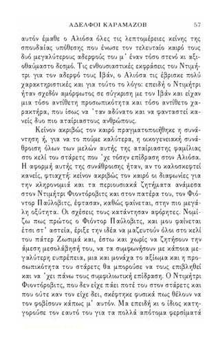 ΑΔΕΛΦΟΙ ΚΑΡΑΜΑΖΟΒ 57 
αυτόν έμαθε ο Αλιόσα όλες τις λεπτομέρειες κείνης της 
'σπουδαίας υπόθεσης που ένωσε τον τελευταίο καιρό τους 
δυό μεγαλύτερους αδερφούς του μ ' έναν τόσο στενό κι αξι­οθαύμαστο 
δεσμό. Τ ις ενθουσιαστικές εκφράσεις του Nτψ)­τρι 
για τογ αδερφό τους Ιβάν, ο Αλιόσα τις έβρισκε πολύ 
χαρακτηριστικές και για τούτο το λόγο: επειδ) ο Nτιμ)τpι 
)ταν σχεδόν αμόρφωτος σε σύγκριση με τον Ιβάν και είχαν 
μια -τόσο αντίθετη προσωπικότητα και τόσο αντίθετο χα­pακτ 
)pα, που ίσως να ' ταν αOUνατο και να φανταστεί κα­νείς 
δυο πω αταίριαστους ανθρώπους. 
Κείνον ακριβώς τον καιρό πpαγματoπoι)θηκε η συνά­ντηση 
), για να το πούμε καλύτερα, η oικoγενειακ) συνά­θροιση 
όλων των μελών αυτ)ς της αταίριαστης φαμίλιας 
στο κελί του στάρετς που ' χε τόσην επίδραση στον Αλιόσα. 
Η αφopμ) αυτ)ς της συνάθροισης )ταν, αν το καλοσκεφτεί 
κανείς, φτιαχτ): κείνον ακριβώς τον καιρό οι διαφωνίες για 
την κληρονομιά και τα περιουσιακά ζητ)ματα ανάμεσα 
στον Nτιμ)τpι Φιοντόροβιτς και στον πατέρα του, τον Φιό­ντορ 
Π αύλοβιτς, έφτασαν, καθώς φαίνεται, στην πιο μεγά­λη 
οξύτητα. Οι σχέσεις τους κατάντησαν αφόρητες. Νομί­ζω 
πως πρώτος ο Φιόντορ Π αύλοβιτς, και μου φαίνεται 
έτσι στ ' αστεία, έριξε την ιδέα να μαζευτούν όλοι στο κελί 
του πάτερ Ζωσιμά και, έστω και χωρίς να ζητ)σoυν την 
άμεση μεσoλάβησ) του, να τα συμφων)σoυν με κάποια με­γ 
αλύτερη ευπρέπεια, μια και μονάχα το αξίωμα και η προ­σωπικότητα 
του στάρετς θα μπορούσε να τους επιβληθεί 
και να ' χει πάνω τους συμφιλιωτικ) επίδραση. Ο Nτψ)τρι 
Φιοντόροβιτς, που δεν είχε π άει ποτέ του στον στάρετς και 
που ούτε καν τον είχε δει, σκέφτηκε φυσικά πως θέλουν να 
τον φοβίσουν κάπως μ' αυτόν. Μ α επειδ) κι ο ίδιος κατη­γορούσε 
τον ε αυτό του για τα πολλά απότομα φερσίματά 
Digitized by 10uk1s, June 2009 
 