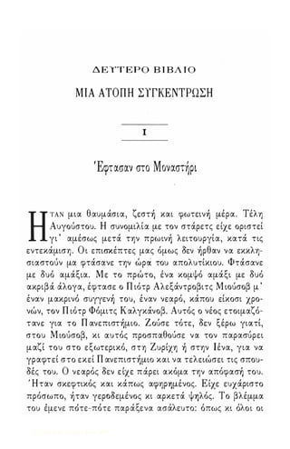 Δ Ε ΤΤΕΡΟ Β Ι ΒΛ Ι Ο 
ΜΙΑ ΑΤΟΠΗ ΣΥΓΚΕΝΤΡΩΣΗ 
Ι 
Έφτασαν στο Moναστlpι 
Η ΤΑΝ μια θαυμάσια, ζεστ) και. φωτειν) μέρα. Τέλη 
Αυγούστου. Η συνομιλία με τον στάρετς είχε οριστεί 
γι ' αμέσως μετά την πpωιν) λειτουργία, κατά τις 
εντεκάμιση. Ο ι επισκέπτες μας όμως aεν )pθαν να εκκλη­σιαστούν 
μα φτάσανε την ώpιi του απολυτίκιου. Φτάσανε 
με aυό αμάξια. Με το πρώτο, ένα κομψό αμάξι με aυό 
ακριβά άλογα, έφτασε ο Π ιότρ Αλεξάντροβιτς Μ ιούσοβ μ ' 
έναν μακρινό συγγεν) του, έναν νεαρό, κάπου είκοσι χρο­νών, 
τον Π ιότρ Φόμιτς Καλγκάνοβ. Αυτός ο νέος ετοιμαζό­τανε 
για το Π ανεπιστ)μιo. Ζούσε τότε, aεν ξέρω γιατί, 
στου Μ ιούσοβ, κι αυτός προσπαθούσε να τον παρασύρει 
μαζί του στο εξωτερικό, στη Ζυρίχη ) στην Ιένα, για να 
γραφτεί στο εκεί Π ανεπιστ)μιo και να τελειώσει τις σπου­aές 
του. Ο νεαρός aεν ε ίχε π άρει ακόμα την απόφασ) του. 
Ήταν σκεφτικός και κάπως αψηρ'Υ)μένος. Ε ίχε ευχάριστο 
πρόσωπο, )ταν γεροaεμένος κι αρκετά ψ'Υ)λός. Το βλέμμα 
του ε, μενε ποι τε-πο, τε παρ α' ξε να ασα'λ ε υτο: ο' πως κι ο'λ ο ι οι 
Digitized by 10uk1s, June 2009 
 