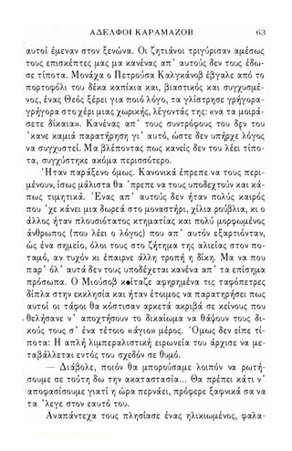 ΑΔΕΛΦΟΙ ΚΑΡΑΜΑΖΟΒ 63 
αυτοί έμεναν στον ξενώνα. Οι ζητιάνοι τριγΙΙρισαν αμέσως 
τους επισκέπτες μας μα κανένας απ ' αυτοΙΙς οεν τους- έοω­σε 
τ ίποτα. Μ ονάχα ο Π ετροΙΙσα Καλγκάνοβ έβγαλε από το 
πορτοφόλι του οέκα καπίκια και, βιαστικός και συγχυσμέ­νος, 
ένας Θεός ξέρει για ποιό λόγο, τα γλίστρ-ησε γρ)γoρα­γρ 
)γoρα στο χέρι μιας χωρικ)ς, λέγοντάς της: « να τα μοιρά­σετε 
Οίκαια». Κανένας απ ' τους συντρόφους του o઒ν του 
' κανε καμιά παρατ)ρηση γι ' αυτό, ώστε οεν υπ)ρχε 'λόγος 
να συγχυστεΙ Μ α βλέποντας πως κανείς οεν του λέει τίπο­τα, 
σuyχιιστηκε ακόμα περισσότερο. 
Ήταν π αρ άξενο όμως. Κανονικά έπρεπε να τους περι­μένουν, 
ίσως μάλιστα θα ' πρεπε να τους υποοεχτοΙΙν και κά­πως 
τιμητικά. Ένας απ ' αυτοΙΙς οεν )ταν πoΛUς καιρός 
που ' χε κάνει μια οωρε ά στο μoναστ)ρι, χίλια ροΙΙβλια, κι ο 
άλλος )ταν πλουσιότατος κτηματίας και πoΛU μορφωμένος 
άνθρωπος (που λέει ο λόγος) που απ ' αυτόν εξαρτιόνταν, 
ώς ένα σημείο, όλοι τους στο ζ)τημα της αλιείας στον πο­τ 
αμό, αν τυχόν κι έπαιρνε άλλη τρoπ) η Οίκη. Μα να που 
π αρ ' όλ ' αυτά οεν τους υποοέχεται κανένα απ ' τα επίσημα 
πρόσωπα. Ο ΜιοΙΙσοβ κઓίταζε αφηρημένα τις ταφόπετρες 
οίπλα στην εκκλησία και )ταν έτοιμος να π αρατηρ)σει πως 
αυτοί οι τάφοι θα κόστισαν αρκετά ακριβά σε κείνους που 
- θελ)σανε ν ' απoχτ)σoυν το οικαίωμα να θάψουν τους οι­κοΙΙς 
-τους σ ' ένα τέτοιο « άγιο» μέρος. Ό μως οεν είπε τί­ποτα: 
Η απλ) λιμπεραλιστικ) ειρωνεία του άρχισε να με­ταβάλλεται 
εντός του σχεΜν σε θυμό. 
- Διάβολε, ποιόν θα μποροΙΙσαμε λοιπόν να ρωτ)­σουμε 
σε τοίιτη οω την ακατ αστασία . . . Θα πρέπει κάτι ν ' 
αποφασίσουμε γιατί η ώρα περνάει, πρόφερε ξαφνικά σα να 
τ α ' λεγε στον εαυτό του. 
Αν απ άντεχα τους πλησίασε έν ας ηλικιωμένος, φαλα- 
Digitized by 10uk1s, June 2009 
 