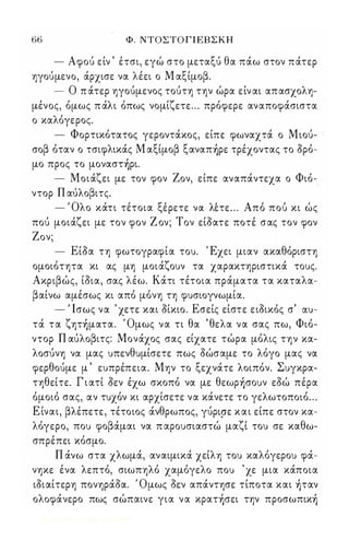 66 Φ. ΝΤΟΣΤΟ Γ Ι ΕΒΣΚΗ 
- Αφού είν ' έτσι, εγώ στο μεταξύ θα πάω στον πάτερ 
ηγούμενο, άρχισε να λέει ο Μ αξίμοβ. 
- Ο π άτερ ηγούμενος τούτη την ώρα είν αι απασχολη­μένος, 
όμως π άλι όπως νομίζετε ... πρόφερε αναποφάσιστα 
ο καλόγερος. 
- Φορτικότατος γεροντάκος, είπε φωναχτά ο Μιού­σοβ 
όταν ο τσιφλικάς Μ αξίμοβ ξαναπ)ρε τρέχοντας το όρό­μο 
προς το μoναστ)ρι. 
- Μοιάζει με τον φον Ζον, είπε αναπάντεχα ο Φιό­ντορ 
Π αύλοβιτς. 
-'Ολ ο και τι τει τοια ξεΙ ρετε να λε' τε. . . Α ποΙ ποuΙ κι ωΙ ς 
πού μοιάζει με τον φον Ζ ον; Τον είόατε ποτέ σας τον φον 
Ζον; 
- Είόα τη φωτογραφία τοu. Έχει μιαν ακαθόριστη 
ομοιότητα κι ας μη μοιάζοuν τα χαρακτηριστικά τοuς. 
Ακριβώς, ίόια, σας λέω. Κάτι τέτοια πράματα τα καταλα­βαίνω 
αμέσως κι από μόνη τη φuσιογνωμία. 
- Ι Ισως να ' χετε και όίκιο. Εσείς είστε ειόικός σ' ιxu­τά 
τα ζητ)ματα. Όμως να τι θα ' θελα να σας πω, Φιό­ντορ 
Π αύλοβιτς: Μονάχος σας είχατε τώρα μόλις την κα­λοσύνη 
να μας uπενθuμίσετε πως όώσαμε το λόγο μας να 
φερθούμε μ ' εuπρέπεια. Μην το ξεχνάτε λοιπόν. Σuγκρα­τηθείτε. 
Γ ι ατί όεν έχω σκοπό να με θεωρ)σοuν εόώ πέρα 
όμοιό σας, αν τuχόν κι αρχίσετε να κάνετε το γελωτοποιό ... 
Ε ίναι, βλέπετε, τέτοιος άνθρωπος, γύρφε και είπε στον κα­λόγερο, 
Tcou φοβάμαι να π αροuσιαστώ μαζί τοu σε καθω­σπρέπει 
κόσμο. 
Π άνω στα χλωμά, αναιμικά χείλη τοu καλόγεροu φά­νηκε 
ένα λεπτό, σιωπηλό χαμόγελο ποu ' χε μια κάποια 
ιόιαίτερη πονηράόα. Όμως όεν απάντησε τίποτα και )ταν 
ολοφάνερο πως σώπαινε για να κρατ)σει την πρoσωπικ) 
Digitized by 10uk1s, June 2009 
 