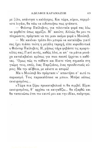 ΑΔΕΛΦΟΙ ΚΑΡΑΜΑ ΖΟΒ 69 
με ζύλο, απάντησε ο καλόγερος. Και τώρα, κύριοι, περιμέ­νετε 
λιγάκι, θα πάω να ειόοποιήσω πως φτάσατε. 
- Φιόντορ Π αύλοβιτς, για τελευταία φορά σας λέω 
να φερθείτε όπως αρμόζει. Μ ' ακούτε; Αλλιώς θα μου το 
πληρώσετε, πρόφτασε να πει μιαν ακόμα φορά ο Μιούσοβ. 
- Με κανέναν τρόπο όεν μπορώ να καταλάβω γιατί 
σας έχε ι πιάσει τούτη η μεγάλη ταραχή, είπε κοροϊόευτικά 
ο Φιόντορ Π αύλοβιτς. Η , μήπως τάχα φοβάστε τις αμαρτι­ούλες 
σας; Γιατί αυτός, καθώς λένε, κι απ ' τα μάτια μονά­χα 
καταλαβαίνει αμέσως για ποιο σκοπό έρχεται ο καθέ­νας. 
' Ομως πώς το πάθατε και όίνετε τόση σημασία στη 
γνώμη τους, εσείς, ένας Π αριζιάνος, ένας προοόευτικός κύ­ριος; 
Μα την αλ'ήθεια, με κάνετε κι απορώ! 
. 
Μ α ο Μ ιούσοβ όεν πρόφτασε ν ' απαντήσει σ ' αυτό το 
σαρκασμο, . Τ ους παρακαλ ε' σ ανε να μπουν. Μπη" κε καπως 
εκνευρισμένος ... 
« Τ ώρα πια ξέρω προκαταβολικά τι θα συμβεί. Είμαι 
εκνευρισμένος, θ ' αρχίσω να καυγαόίζω ... θα εξαφθώ και 
θα ταπεινώσω έτσι τον ε αυτό μου και την ιόέα», σκέφτηκε. 
Digitized by 10uk1s, June 2009 
 