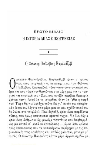 ΠΡΩΤΟ ΒΙΒΛΙΟ 
Η ΙΣΤΟΡΙΑ ΜΙΑΣ ΟΙΚΟΓΕΝΕΙΑΣ 
1 
Ο Φι6ντορ Παυλοβιτς Καραμαζοβ 
Ο ΑΛΕΞΕ'Ι Φ ιοντόροβιτς Καραμάζοβ ήταν ο τρίτος 
γιος ενός τσιφλικά της περιοχής μας, του Φιόντορ 
Π αύλοβιτς Καραμάζοβ, τόσο γνωστού στον καιρό του 
(μα και που τώρα τον θυμούνται στα μέρη μας για το τρα­γικό 
και σκοτεινό του τέλος, που συνέβη ακριβώς δεκατρία 
χρόνια πριν) . Αυτό θα το ιστορήσω όταν θα ' ρθει η σειρά 
του. Τ ώρα θα πω μονάχα τούτο δω γι ' αυτόν τον «τσιφλι­κά 
» ( έτσι τον λέγανε στα μέρη μας αν και σχεδόν ποτέ του 
δε ζούσε στο τσιφλίκι) : Π ως δηλαδή, ήταν ένας παράξενος 
τύπος, που όμως απαντιέται αρκετά συχνά. Με δυο λόγια 
ήταν ένας άνθρωπος όχι μονάχα τιποτένιος και διεφθαρμέ­νος 
μα κοντά σ ' αυτ'ά κι επιπόλαιος - όμως από κείνους 
τους επιπόλαιους που τα καταφέρνουν περίφημα με τις πε­ριουσιακές 
τους υποθέσεις και, καθώς φαίνεται, μονάχα μ ' 
αυτές. Ο Φιόντορ Π αύλοβιτς λόγου χάρη άρχισε σχεδόν με 
Digitized by 10uk1s, June 2009 
 