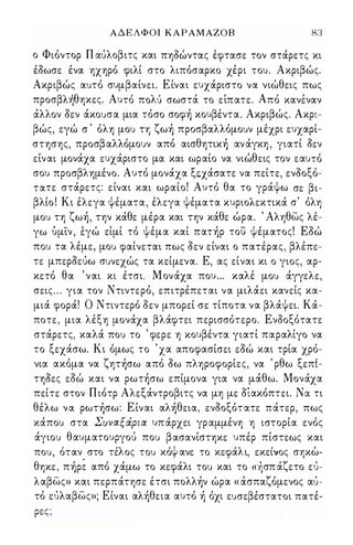 Α Δ Ε Λ Φ Ο Ι ΚΑΡΑΜΑΖΟΒ 83 
ο Φιόντορ Π άύλοβιτς και πηόώντας έφτασε τον στάρετς κι 
έόωσε ένα ηχηρό φιλί στο λιπόσαρκο χέρι του . Ακριβώς. 
Ακριβώς αυτό συμβαίνει. Ε ίναι ευχάριστο να νιώθεις πως 
προσβ λη 'θ ηκες. Αυτο' πο λ u' σωστα, το ε,ι πατε. Απο' κ ανε, ναν 
άλλον όεν άκουσα μια τόσο σοφή κουβέντα. Ακριβώς. Ακρι­βώς, 
εγώ σ ' όλη μου τη ζωή προσβαλλόμουν μέχρι ευχαρί­στησης, 
προσβαλλόμουν από αισθητική αν άγκη , γιατί όεν 
είναι μονάχα ευχάριστο μα και ωραίο να νιώθεις τον εαυτό 
σου προσβλημένο. Αυτό μονάχα ξεχάσατε να πείτε, ενόοξό­τατε 
στάρετς: είναι και ωραίο! Αυτό θα το γράψω σε βι­βλίο 
! Κι έλεγα ψέματα, έλεγα ψέματα κυριολεκτικά σ' όλη 
μου τη ζωή, την κάθε μέρα και την κάθε ώρα. ' Αληθως λέ­γω 
ύμίν , έγώ είμί τό ψέμα καί πατήρ του ψέματος! Εόώ 
που τα λέμε, μου φαίνεται πως όεν είναι ο πατέρας, βλέπε­τε 
μπερόεύω συνεχώς τα κείμενα. Ε, ας είναι κι ο γιος, αρ­κετό 
θα ' ν αι κι έτσι. Μ ονάχα που ... καλέ μου άγγελε, 
σεις . . . για τον Ντιντερό, επιτρέπεται να μιλάει κανείς κα­μιά 
φορά! Ο Ντιντερό όεν μπορεί σε τίποτα να βλάψει. Κά­ποτε, 
μια λέξη μονάχα βλάφτει περισσότερο. Ενόοξότατε 
στάρετς, καλά που το ' φερε η κουβέντα γιατί παραλίγο να 
το ξεχάσω. Κι όμως το ' χα αποφασίσει εόώ και τρία χρό­νια 
ακόμα να ζητήσω από όω πληροφορίες, να ' ρθω ξεπί­τηόες 
εόώ και να ρωτήσω επίμονα για να μάθω. Μονάχα 
πείτε στον Π ιότρ Αλεξάντροβιτς να μη με όίακόπτει. Νά τι 
θέλω να ρωτήσω: Ε ίναι αλήθεια, ενόοξότ ατε πάτερ, πως 
κάπου στα Συναξάρια υπ άρχει γρ αμμένη η ιστορία ενός 
άγιου θαυματουργού που βασανίστηκε υπέρ πίστεως και 
που, ο, ταν στο τε'λ ος του κο'ψ ανε το κεφα' λ ι, εκει' νος σηκω, - 
θηκε, πήpઆ από χάμω το κεφάλι του και το « ήσπ άζετο εύ­λαβως 
» και περπάτησε έτσι πολλήν ώρα « άσπαζόμενος αύ­τό 
εύλαβως»; Είναι αλήθεια αυτό ή όχι ευσεβέστατοι πατέ­ 
ρες ; 
Digitized by 10uk1s, June 2009 
 
