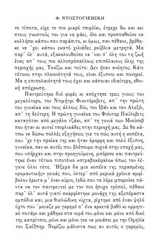 Φ. ΝΤΟΣΤΟΓΙΕΒΣΚΗ 
το τίποτα, είχε το πιο μικρό τσιφλίκι, έτρεχε δω και κει 
στους γνωστούς του για να φάει, όλο και προσπαθούσε να 
κολλήσει κάπου σαν παράσιτο, κι όμως, σαν πέθανε, βρέθ1)­κε 
να ' χει κάπου εκατό χιλιάδες ρούβλια μετρψά. Μ α 
π αρ ' όλ ' αυτά, εξακολουθούσε να ' ν α ι σ ' όλ1) του Τ 1) ζωή 
ένας απ ' τους πιο αλλοπρόσαλλους επιπόλαιους όλ1)ς Τ1)ς 
περιοχής μας. Τονίζω και τούτο: Δεν ήταν ανόψος. Κάτι 
τέτοιοι στ-ην πλειονόΤ1)τά τους, είναι έξυπνοι και πον1)ΡΟί. 
Μα 1) επιπολαιότψά τους έχει και κάποιαν ιδιαίτερ1), εθνι­κή 
απόχρωσ1). 
Π αντρεύΤ1)κε δυό φορές κι απόΧΤ1)σε τρεις γιους: τον 
μεγαλUτερo, τον Ντιμήτρι Φιοντόροβιτς, απ ' Τ1)ν πρώΤ1) 
του γυναίκα και τους άλλους ouo, τον Ιβάν και τον Αλεξέι, 
απ ' Τ1) δεύτεΡ1). Η πρώΤ1) γυναίκα του Φιόντορ Π αύλοβιτς 
καταγόταν από μεγάλο τζάκι, απ ' Τ1) γενιά των Μιούσοβ 
που ήταν κι αυτοί τσιφλικάδες στ-ην περιοχή μας. Δε θα κά­τσω 
να δώσω πολλές εξ1)γήσεις για το πώς αυτή 1) κοπέλα, 
που ' χε τ-ην προίκα της και ήταν όμορφ1) και πoλu έξυπν1), 
γυναίκα, σαν κι αυτές που βλέπουμε συχνά στ-ην εποχή μας, 
που υπήρχαν και στ-ην ΠΡΟ1)γούμεν1), μπόρεσε και π αντρεύ- 
Τ1)κε ε" ναν τετοιο τιποτε, νιο « στραβ οκε, φαλ ΟΗ ο'πως τον λε' - 
γανε όλοι τότε. Ή ξερα δα μια κοπέλα Τ1)ς περασμέν1)ς 
«ρομαντικής» γενιάς που, ύστερ ' από μερικά χρόνια αμφί­βολου 
έρωτα μ ' έναν κύριο, ( εδώ που τα λέμε μπορούσε πά­ντα 
να τον παντρευτεί με τον πιο ήσυχο τρόπο) , πέθανε 
παρ ' όλ ' αυτά γιατί σκαρφίσΤ1)Κε μονάχ1) Τ1)ς αξεπέραστα 
εμπόδια και, μια θυελώδΙΚ1) νύχτα, ρίΧΤ1)Κε από έναν ψ1)λό 
όχτο που ' μοιαζε με γκρεμό σ ' ένα αρκετά βαθύ κι ορμψι­κό 
ποτάμι και χάθ1)κε στα νερά του μόνο και μόνο από δικό 
Τ1)ς καπρίτσιο, μόνο και μόνο για να μοιάσει με τ-ην Οφ1)λία 
του Σ αίξ-π1)ρ. Νομίζω μάλιστα πως αν αυτός ο γκρεμός, 
Digitized by 10uk1s, June 2009 
 