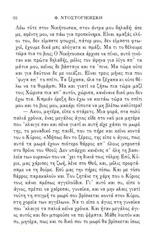 92 Φ . ΝΤΟΣΤΟΓΙΕΒΣΚΗ 
Λέω τότε στον Nικ)τoυσκα., στον άντρα. μου o1Jλα.o): άσε 
με, α.φέντη μου, να. πάω για. προσκUνΎjμα.. ΕΙνα.ι α.μα.ξάς ελό­ου 
του, οεν εΙμα.στε φτωχοΙ, π άτερ μου, οεν εΙμα.στε φτω­χοΙ, 
έχουμε οικά μα.ς α.λόγα.τα. κι α.μάξι. Μ α. τι το θέλουμε 
τωΙ ρα. πια. το β ιος; Ο ΝΙΚ ΎjΙ ΤOυσκα. α.Ι ρχισε να. πιΙ νει, α.υτοΙ γινοΙ - 
τα.ν κα.ι πρώτα. OΎjλα.o)ς, μόλις τον άφψα. για. λΙγο α.π ' τα. 
μάτια. μου, κεΙνος οε βάστα.γε κα.ι τα. ' πινε. Μ α. τώρα. οuτε 
κα.ι για. Οα.Uτονε οε με νοιάζει. ΕΙνα.ι τρεις μ)νες πια. που 
, φυγα. α.π , τ ο σπιΙ τι. Τ α. ξεΙχ α.σα., οΙ λ α. τα. ξεΙ χα.σα. κ ι ουΙ τε θεΙ - 
λω να. τα. θυμάμα.ι. Μα. κα.ι για.τΙ να. ζ)σω πια. τώρα. μα.ζΙ 
του; Χώρισα. πια. α.π ' α.υτόν, χώρισα., κα.νένα.νε οικό μου οεν 
έχω πια.. Κα.μιάν όρεξΎj Οεν έχω να. κοιτάω τώρα. το σπΙτι 
μου κα.ι το βιος μου, μα.κάρι τΙποτα. να. μΎj βλέπω κα.ΛUτερα.! 
- Ακου, μΎjτέρα., εΙπε ο στάρετς. Μια. φορά, στα. πoΛU 
πα.λιά χρόνια., ένα.ς μεγάλος άγιος εΙοε στο να.ό μια. μψέρα. 
που ' κλα.ιγε σα.ν κα.ι σένα. για.τΙ κι α.υτ) εΙχε χάσει το μωρό 
ΤΎjς, το μονα.Οικό ΤΎjς πα.ιΟΙ, που το π)ρε κα.ι κεΙνο κοντά 
του ο ΚUριος. « M)πως οεν το ξέρεις, ΤΎjς είπε ο άγιος, πως 
α.υτά τα. μωρά έχουν πιότερο θάρρος α.π ' όλους μπροστά 
στο θρόνο του Θεοu; Δεν υπάρχει κα.νένα.ς σ ' όλΎj ΤΎj β α.σι­λεία. 
των ουρα.νών που να. ' χει ΤΎj οικιά τους τόλμΎj: Εσu, Ku- 
ριε, μα.ς χα.Ι ρισες ΤΎj ζ ωΎjΙ , λεΙ ν ε στο Θ εοΙ , κα.ι, μοΙ λ ις προφτα.Ι - 
σα.με να. ΤΎj ΟοUμε. Εσι) μα.ς ην π)ρες πίσω. Κα.ι με τόσο 
θάρρος πα.ρα.κα.λοUν κα.ι Του ζψάνε ΤΎj χάΡΎj που ο Κuριος 
τους κάνει α.μέσως α.γγελοUΟια.. Γι ' α.υτό κα.ι συ, είπε ο 
άγιος, πρέπει να. χα.Ιρεσα.ι, γυνα.ίκα., κα.ι να. μψ κλα.ις για.τί 
ΤΟUΤΎj ΤΎj στιγμ) το μωρό σου βρίσκετα.ι κοντά στον Kupιo, 
σΤΎj χορεία. των α.γγέλων». Ν α. τι εΙπε ο άγιος σΤΎj γυνα.ίκα. 
που ' κλα.ιγε τα. πα.λιά κεΙνα. χρόνια.. Κα.ι )τα.ν μεγάλος άγι­ος 
α.υτός κα.ι οεν μποροuσε να. πει Ψέμα.τα.. Μ άθε λοιπόν κα.ι 
συ, μψέρα., πως κα.ι το οικό σου το μωρό θα. βρίσκετα.ι ίσως 
Digitized by 10uk1s, June 2009 
 