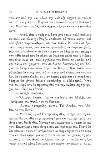 94 Φ. ΝΤΟΣΤΟΓ Ι Ε Β Σ Κ Η 
του ocγοριού της κocι μόλις της κοίτocξε άρχισε νoc τρέμει 
ocπ ' τ ' ocνocφ ιλητά. Έκρυψε το πρόσωπό της στις πocλάμες 
της. Μέσ ' ocπ ' τoc δάχτυλoc άρχισocν ξocφνικά νoc τρέχουν όά­κρυoc. 
- Α υτο , ειπε ο στoc, ρετς, ξocνoc'γιν ε στους πο λυ' πoc λιου' ς 
ΚOCιΡούς κocι είνocι η « Ρ ocχήλ κλocίουσoc τά τέκν oc ocυτ̭ς, κocί 
ουκ ηθελε πocρocκληθ̭νocι, οτι ουκ είσίν». Κι αφού δε βρί­σκεις 
π αρηγοριά, ούτε και να προσπαθείς να π αρηγορηθείς, 
μην παρηγοριέσαι κι άσε να τρέχουν τα δάκρυά σου, μονάχα 
την κάθε φορά που θα κλαις να θυμάσαι καλά πως ο γιόκας 
σου είναι ένας απ ' τους αγγέλους του Θεού, σε κοιτάει από 
κει πάνω και χαίρεται που σε βλέπει δακρυσμένη και δεί­χνει 
τα δάκριά σου στον Κύριο το Θεό μας. Και πολύν και­ρό 
ακόμα θα συνεχίσεις τούτο το μητρικό κλάμα, μα στο τέ­λος 
θα κατ ασταλάξει σε μιαν ήρεμη χαρά και τα πικρά σου 
όάκρυα θα γίνουν όάκρυ α κατάνυξης κι εξιλασμού. Όσο 
για το μωρό σου θα προσευχηθώ για την ανάπ αυση της ψυ­χής 
του . Π ώς το λέγανε; 
- Αλεξέι, παπούλη. 
- Όμορφο όνομα. Γ ι α να τιμήσετε τον Αλεξέι, τον 
, Α νθρωπο του Θεού, του το δώσατε; 
-- Αυτόν, πατερούλη , αυτόν. Τον Αλεξέι, τον ' Αν­θρωπο 
του Θεού. 
- Μεγάλος άγιος! Θα προσευχηθώ, μητέρα, και τη λύ­πη 
σου θα θυμηθώ στην προσευχή μου και για την υγεία του 
άντρα σου θ α δεηθώ. Μονάχα που αμαρτάνεις π αΡά.τώντας 
τον. Ξ αναγύρισε στον άντρα σου και πρόσεχέ τον. Γιατί θα 
δει από κει π άνω τ ' αγόρι σου πως παράτησες τον π ατέρα 
του και θ α κλάψει για σας: γιατί λοιπόν του χαλάς τη μα­καριότητά 
του; Αφού το ξέρεις πως ζει τ ' αγόρι σου, ζει 
γιατί η ψυχή μένει ζωντανή στον αιώνα τον άπαντα. Κι ας 
Digitized by 10uk1s, June 2009 
 