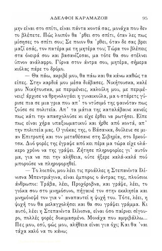 ΑΔΕΛΦΟΙ ΚΑΡΑΜΑΖΟΒ 9 5 
μην είναι στο σπίτι, είναι πάντα κοντά σας, μονάχα που δεν 
το βλέπετε. Π ώς λοιπόν θα ' ρθει στο σπίτι, όταν λες πως 
μίσΥ)σες το σπίτι σου ; Σε ποιον θα ' ρθει, όταν δε σας βρει 
μαζί εσάς, τον πατέρα με η μψέρα του; Τ ώρα τον βλέπεις 
στα όνειρά σου και βασανίζεσαι, μα τότε θα σου στέλνει 
ύπνον ανάλαφρο. Γύρνα στον άντρα σου, μΥ)τέρα, σ)μερα 
κιόλας πάρε το δρόμο. 
- Θα πάω, ακριβέ μου, θα πάω και θα κάνω καθώς τ α 
είπες. Στην καρδιά μου μέσα διάβασες. Nικ)τoυσκα, καλέ 
μου Ν ικ)τoυσκα, με περιμένεις, καλούλΥ) μου, με περιμέ­νεις! 
άρχισε να θρηνολογάει Υ) γυναικούλα, μα ο στάρετς γύ­ρισε 
πια σε μια γρια που απ ' το ντύσιμό ΤΥ)ς φαινόταν πως 
ζούσε σε πολιτεία. Απ ' τα μάτια ΤΥ)ς καταλάβαινε κανείς 
πως κάτι ην απασχολούσε κι είχε έρθει να ρωτ)σει. Είπε 
πως είναι x)ρα υπαξιωματικού και )ρθε από κοντά, απ ' 
ην πολιτεία μας. Ο γιόκας ης, ο Βάσανκα, δούλευε σε μι­αν 
Eπιτρoπ) και τον μεταθέσανε ση ΣιβΥ)ρία, στο lρκού­τσκ. 
Δυό φορές ΤΥ)ς έγραψε από κει πέρα μα τώρα είχε ολά­κερο 
χρόνο να ΤΥ)ς γράψει. Z)τφε πλΥ)ροφορίες γι ' αυτόν 
μα, για να πει την αλ)θεια, ούτε )ξερε καλά-καλά πού 
μπορούσε να πλΥ)ροφΟΡΥ)θεί. 
- Το λοιπόν, μου λέει τις προάλλες Υ) Στεπανίντα lλί­νισνα 
Μπεντριάγιν α, είναι έμπορος ο άντρας ΤΥ)ς, πλούσιοι 
άνθρωποι: Τράβα, λέει, Π ροχόροβνα, και γράψε, λέει, το 
γιόκα σου στο μνΥ)μόσυνο, π)γαινέ τον στην εκκλΥ)σία και 
μνΥ)μόνεψέ τον για ν ' αναπαυτεί Υ) Ψυx) του. Τότε, λέει, Υ) 
Ψυx) του θα μελαyxoλ)σει και θα σου γράψει γράμμα. Κι 
αυτό , λέει Υ) Στεπανίντα lλίνισνα, είναι όσο παίρνει σίγου­ρο, 
πολλές φορές δοκιμασμένο. Μονάχα που αμφιβάλλω . . . 
Π ε ς μου, εσύ, φώς μου, αλ)θεια είναι γ ι α όχι; Κ α ι θ α ' ν αι 
τάχα καλό να το κάνω; 
Digitized by 10uk1s, June 2009 
 
