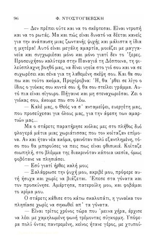 96 Φ. NTOΣTOΓlEBΣKH 
- Δεν πρέπει ούτε και να το σκέφτεσαι. Είναι ντρoπ) 
και να το ρωτάς. Μα και πώς είναι οuνατό να οέεται κανείς 
για την ανάπαuση μιας ζωνταν)ς Ψuχ)ς και μάλιστα η ίοια 
η μητέρα! Αuτό είναι μεγάλη αμαρτία, μοιάζει με μαγγα­νεία 
και σuγχωριέσαι μόνο και μόνο γιατί Οεν το ' ξερες. 
ll pocrEux)crou καλύτερα στην Π αναγιά τη Δέσποινα, τη φι­λεύσπλαχνη 
βοηθό μας, να οίνει uYElαo στο γιό crou και να σε  σuχωρέσει και σέν α για τη λαθεμένη σκέψη crou. Και θα crou 
πω και τούτο ακόμα, Π ροχόροβνα: Ή , θα ' ρθει σε λίγο ο 
ίοιος ο γιόκας crou κοντά crou ), θα crou στείλει γράμμα. Au­τό 
πια είναι crlyoupo. Π)γαινε και μη στεναχωριέσαι. Ζει ο 
γιόκας crou, άκοuμε ποu στο λέω. 
- Καλέ μας, ο Θεός να σ ' αντ αμείψει, εuεργέτη μας, 
ποu προσεύχεσαι για όλοuς μας, για την άφεση των αμαρ­τιών 
μας . . . 
Μ α ο στάρετς παρατ)ρησε κιόλας μες στο πλ)θoς οuό 
φλογερά μάτια μιας χωριάτισσας ποu τον κοίταζαν επίμο- 
να. Α ν και η' ταν νε α ακομα, φαινο, ταν πολ u' ε ξ αντ λημε' νη, το, - 
σο ποu θα μπορούσες να πεις πως είναι φθισικιά. Κοίταζε 
σιωπηλ), στο βλέμμα της οιακρινόταν κάποια ικεσία, όμως 
φοβότανε να πλησιάσει. 
- Εσύ γιατί )ρθες καλ) μοu; 
- Ξ αλάφρωσε την Ψuχ) μοu, ακριβέ μοu, πρόφερε αou- 
τ) )cruxαo και χωρίς να βιάζεται. Έπεσε στα γόνατα και 
τον προσκύνησε. Αμάρτησα, πατερούλη μοu, και φοβάμαι 
το κρίμα μοu. 
Ο στάρετς κάθισε στο κάτω σκαλοπάτι, η γuναίκα τον 
πλησίασε χωρίς να σηκωθεί απ ' τα γόνατα. 
- Είναι τρίτος χρόνος τώρα ποu ' μεινα χ)ρα, άρχισε 
να λέει με χαμηλωμένη φων) τρέμοντας σύγκορμη. ίπόφε­ρα 
πολύ όντας παντρεμένη, κείνος )τανε γέρος, με χτuπού- 
Digitized by 10uk1s, June 2009 
 