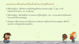 บทบาทของการใช้คอมพิวเตอร์เป็นเครื่องมือในการเรียนรู้เป็นอย่างไร 
• ใช้สำ หรับผู้เรียน เพื่อค้นหำควำมรู้หรือข้อมูลที่สนใจจำกแหล่งควำมรู้ต่ำง ๆ เช่น กำรใช้ 
คอมพิวเตอร์-ช่วยสอน และ E-Learning 
• ใช้สำ หรับผู้สอน เพื่อเป็นสื่อในกำรถ่ำยทอดควำมรู้ให้แก่ผู้เรียน เช่น กำรนำคอมพิวเตอร์เชื่อมต่อกับ 
โปรเจคเตอร์เพื่อนำเสนอข้อมูล 
• สนับสนุนกำรสื่อสำรสนทนำแลกเปลี่ยนแนวควำมคิดระหว่ำงผู้เรียนด้วยกันเองและผู้สอน เพื่อสร้ำง 
ชุมชนในกำรเรียนรู้และสังคมของผู้เรียน 
 