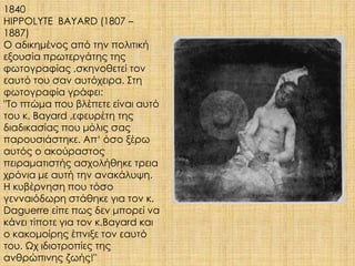 1840 
HIPPOLYTE BAYARD (1807 – 
1887) 
Ο αδικημένος από την πολιτική 
εξουσία πρωτεργάτης της 
φωτογραφίας ,σκηνοθετεί τον 
εαυτό του σαν αυτόχειρα. Στη 
φωτογραφία γράφει: 
"Το πτώμα που βλέπετε είναι αυτό 
του κ. Bayard ,εφευρέτη της 
διαδικασίας που μόλις σας 
παρουσιάστηκε. Απ‘ όσο ξέρω 
αυτός ο ακούραστος 
πειραματιστής ασχολήθηκε τρεια 
χρόνια με αυτή την ανακάλυψη. 
Η κυβέρνηση που τόσο 
γενναιόδωρη στάθηκε για τον κ. 
Daguerre είπε πως δεν μπορεί να 
κάνει τίποτε για τον κ.Bayard και 
ο κακομοίρης έπνιξε τον εαυτό 
του. Ωχ ιδιοτροπίες της 
ανθρώπινης ζωής!" 
 