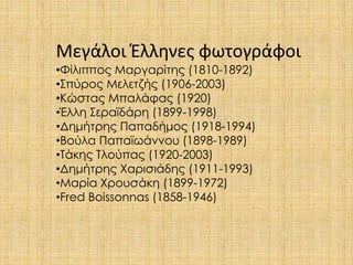 Μεγάλοι Έλληνες φωτογράφοι 
•Φίλιππος Μαργαρίτης (1810-1892) 
•Σπύρος Μελετζής (1906-2003) 
•Κώστας Μπαλάφας (1920) 
•Έλλη Σεραϊδάρη (1899-1998) 
•Δημήτρης Παπαδήμος (1918-1994) 
•Βούλα Παπαϊωάννου (1898-1989) 
•Τάκης Τλούπας (1920-2003) 
•Δημήτρης Χαρισιάδης (1911-1993) 
•Μαρία Χρουσάκη (1899-1972) 
•Fred Boissonnas (1858-1946) 
 