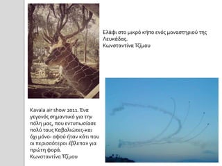 Kavala air show 2011. Ένα 
γεγονός σημαντικό για την 
πόλη μας, που εντυπωσίασε 
πολύ τους Καβαλιώτες-και 
όχι μόνο- αφού ήταν κάτι που 
οι περισσότεροι έβλεπαν για 
πρώτη φορά. 
Κωνσταντίνα Τζίμου 
Ελάφι στο μικρό κήπο ενός μοναστηριού της 
Λευκάδας. 
Κωνσταντίνα Τζίμου 
 