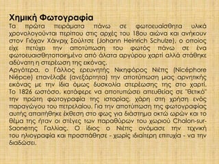 Χημική Φωτογραφία 
Τα πρώτα πειράματα πάνω σε φωτοευαίσθητα υλικά 
χρονολογούνται περίπου στις αρχές του 18ου αιώνα και ανήκουν 
στον Γιόχαν Χάινριχ Σούλτσε (Johann Heinrich Schulze), ο οποίος 
είχε πετύχει την αποτύπωση του φωτός πάνω σε ένα 
φωτοευαισθητοποιημένο από άλατα αργύρου χαρτί αλλά στάθηκε 
αδύνατη η στερέωση της εικόνας. 
Αργότερα, ο Γάλλος ερευνητής Νικηφόρος Νιέπς (Nicéphore 
Niépce) επανέλαβε (ανεξάρτητα) την αποτύπωση μιας αρνητικής 
εικόνας με την ίδια όμως δυσκολία στερέωσης της στο χαρτί. 
Το 1826 ωστόσο, κατάφερε να αποτυπώσει απευθείας σε "θετικό" 
την πρώτη φωτογραφία της ιστορίας, χάρη στη χρήση ενός 
παραγώγου του πετρελαίου. Για την αποτύπωση της φωτογραφίας 
αυτής απαιτήθηκε έκθεση στο φως για διάστημα οκτώ ωρών και το 
θέμα της ήταν οι στέγες των παραθύρων του χωριού Chalon-sur- 
Saoneτης Γαλλίας. Ο ίδιος ο Νιέπς ονόμασε την τεχνική 
του ηλιογραφία και προσπάθησε - χωρίς ιδιαίτερη επιτυχία - να την 
διαδώσει. 
 