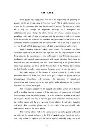 ABSTRACT 
Some people say, urging those who have the responsibility of governing the 
country, not to let Greece waste a “positive crisis”. This is verified in many ways 
related to the opportunity that rises through medical tourism. The country is looking 
for a way out, through this labyrinthine landscape of a widespread and 
multidimensional crisis. During this effort, beyond the obvious solutions related to 
compliance with rules of fiscal retrenchment and the adoption of policies to reduce 
costs, the country has to create the conditions and prerequisites for the creation of a 
sustainable national development and production model. This is the way to discover a 
way out through a bleak landscape, which will lead to reconstruction and recovery. 
Medical tourism, whereby patients travel abroad for treatment, has been 
developed rapidly in recent decades. The high costs and the long waiting lists in their 
home countries, the development of new technologies in long destination countries in 
combination with reduced transportation costs and internet marketing, have played an 
important role and demonstrated this truth. Worth mentioning is the phenomenon of 
many Asian countries and those of the Western shore of the Atlantic, that dominate 
the field, but also nowadays many are those European who try to enter the market. 
The main purpose of the growth of medical tourism is to offer private 
investment initiative in health care, which would put a damper on growth indices of 
unemployment. Secondarily will reverence the innovation of technological 
achievements and promote access to high quality health infrastructure in globalized 
healthcare and tourism landscapes. 
The consumer’s tendency to be engaged with medical tourism arises from its 
need to combine fun and relaxation with the acceptance of modern and specialized 
health services during the holiday season. This is not feasible to be found in the place 
of residence. At the same time, it becomes part of an environment where the rules of 
the modern market and the ever -evolving private initiative do not allow stagnation 
and inertia. This competitive climate acts for the benefit of the general public with 
simultaneous financial and social impact. 
The objective of this study is to identify, assess and make people understand 
the effect of the correct marketing in the field of medical tourism. Specifically outline 
and clearly reflect the importance of the role of a proper marketing policy, which will 
x 
 