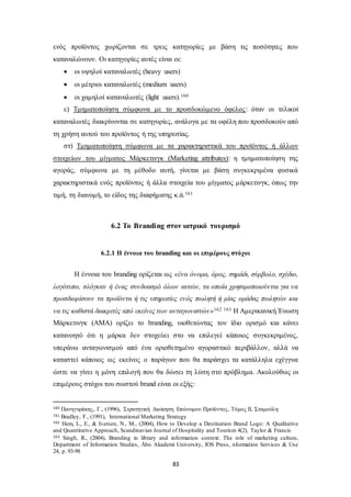 ενός προϊόντος χωρίζονται σε τρεις κατηγορίες με βάση τις ποσότητες που 
καταναλώνουν. Οι κατηγορίες αυτές είναι οι: 
 οι υψηλοί καταναλωτές (heavy users) 
 οι μέτριοι καταναλωτές (medium users) 
 οι χαμηλοί καταναλωτές (light users).160 
ε) Τμηματοποίηση σύμφωνα με το προσδοκώμενο όφελος : όταν οι τελικοί 
καταναλωτές διακρίνονται σε κατηγορίες, ανάλογα με τα οφέλη που προσδοκούν από 
τη χρήση αυτού του προϊόντος ή της υπηρεσίας. 
στ) Τμηματοποίηση σύμφωνα με τα χαρακτηριστικά του προϊόντος ή άλλων 
στοιχείων του μίγματος Μάρκετινγκ (Marketing attributes): η τμηματοποίηση της 
αγοράς, σύμφωνα με τη μέθοδο αυτή, γίνεται με βάση συγκεκριμένα φυσικά 
χαρακτηριστικά ενός προϊόντος ή άλλα στοιχεία του μίγματος μάρκετινγκ, όπως την 
τιμή, τη διανομή, το είδος της διαφήμισης κ.ά.161 
6.2 Το Branding στον ιατρικό τουρισμό 
6.2.1 Η έννοια του branding και οι επιμέρους στόχοι 
Η έννοια του branding ορίζεται ως «ένα όνομα, όρος, σημάδι, σύμβολο, σχέδιο, 
λογότυπο, σλόγκαν ή ένας συνδυασμό όλων αυτών, τα οποία χρησιμοποιούνται για να 
προσδιορίσουν τα προϊόντα ή τις υπηρεσίες ενός πωλητή ή μίας ομάδας πωλητών και 
να τις καθιστά διακριτές από εκείνες των ανταγωνιστών»162 163 Η Αμερικανική Ένωση 
Μάρκετινγκ (ΑΜΑ) ορίζει το branding, υιοθετώντας τον ίδιο ορισμό και κάνει 
κατανοητό ότι η μάρκα δεν στοχεύει στο να επιλεγεί κάποιος συγκεκριμένος, 
υπεράνω ανταγωνισμού από ένα οριοθετημένο αγοραστικό περιβάλλον, αλλά να 
καταστεί κάποιος ως εκείνος ο παράγων που θα παράσχει τα κατάλληλα εχέγγυα 
ώστε να γίνει η μόνη επιλογή που θα δώσει τη λύση στο πρόβλημα. Ακολούθως οι 
επιμέρους στόχοι του σωστού brand είναι οι εξής: 
160 Πανηγυράκης , Γ., (1996), Στρατηγική Διοίκηση Επώνυμου Προϊόντος, Τόμος ΙΙ, Σταμούλη 
161 Bradley, F., (1991), International Marketing Strategy 
162 Hem, L., E., & Iversen, N., M., (2004), How to Develop a Destination Brand Logo: A Qualitative 
and Quantitative Approach, Scandinavian Journal of Hospitality and Tourism 4(2), Taylor & Francis 
163 Singh, R., (2004), Branding in library and information context: The role of marketing culture, 
Department of Information Studies, Åbo Akademi University, IOS Press, nformation Services & Use 
24, p. 93-98 
83 
 
