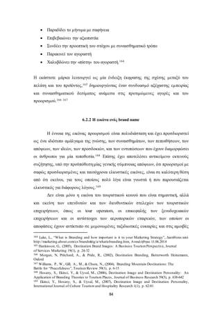  Παραδίδει το μήνυμα με σαφήνεια 
 Επιβεβαιώνει την αξιοπιστία 
 Συνδέει την προοπτική του στόχου με συναισθηματικό τρόπο 
 Παρακινεί τον αγοραστή 
 Χαλυβδώνει την «πίστη» του αγοραστή.164 
Η εκάστοτε μάρκα λειτουργεί ως μία ένδειξη έκφρασης της σχέσης μεταξύ του 
πελάτη και του προϊόντος,165 δημιουργώντας έναν συνδυασμό αξέχαστης εμπειρίας 
και συναισθηματικού δεσίματος ανάμεσα στις προτιμώμενες αγορές και του 
προορισμού.166 167 
6.2.2 Η εικόνα ενός brand name 
Η έννοια της εικόνας προορισμού είναι πολυδιάστατη και έχει προσδιοριστεί 
ως ένα ιδιότυπο αμάλγαμα της γνώσης, των συναισθημάτων, των πεποιθήσεων, των 
απόψεων, των ιδεών, των προσδοκιών, και των εντυπώσεων που έχουν διαμορφώσει 
οι άνθρωποι για μία τοποθεσία.168 Επίσης έχει αποτελέσει αντικείμενο εκτενούς 
συζήτησης, υπό την προϋπόθεση μίας γενικής σύμπνοιας απόψεων, ότι προορισμοί με 
σαφώς προσδιορισμένες και ταυτόχρονα ελκυστικές εικόνες, είναι σε καλύτερη θέση 
από ότι εκείνοι, για τους οποίους πολύ λίγα είναι γνωστά ή που παρουσιάζεται 
ελκυστικός για διάφορους λόγους.169 
Δεν είναι μόνο η εικόνα του τουριστικού κοινού που είναι σημαντική, αλλά 
και εκείνη των επενδυτών και των διευθυντικών στελεχών των τουριστικών 
επιχειρήσεων, όπως οι tour operators, οι επικεφαλής των ξενοδοχειακών 
επιχειρήσεων και οι αντίστοιχοι των αεροπορικών εταιρειών, των οποίων οι 
αποφάσεις έχουν αντίκτυπο σε μεμονωμένες ταξιδιωτικές ευκαιρίες και στις αμοιβές 
164 Lake, L., “What is Branding and how important is it to your Marketing Strategy”, Διατίθεται από 
http://marketing.about.com/cs/brandmktg/a/whatisbranding.htm, Ανακλήθηκε 11.06.2014 
165 Hankinson, G., (2005), Destination Brand Images: A Business Tourism Perspective, Journal 
of Services Marketing 19(1), p. 24-32 
166 Morgan, N, Pritchard, A., & Pride, R., (2002), Destination Branding, Butterworth Heinemann, 
Oxford 
167 Williams, P., W., Gill, A., M., & Chura, N., (2004), Branding Mountain Destinations: The 
Battle for “Peacefulness”, Tourism Review 59(1), p. 6-15 
168 Hosany, S., Ekinci, Y., & Uysal, M., (2006), Destination Image and Destination Personality: An 
Application of Branding Theories to Tourism Places, Journal of Business Research 59(5), p. 638-642 
169 Ekinci, Y., Hosany, S., & Uysal, M., (2007), Destination Image and Destination Personality, 
International Journal of Culture Tourism and Hospitality Research 1(1), p. 62-81 
84 
 