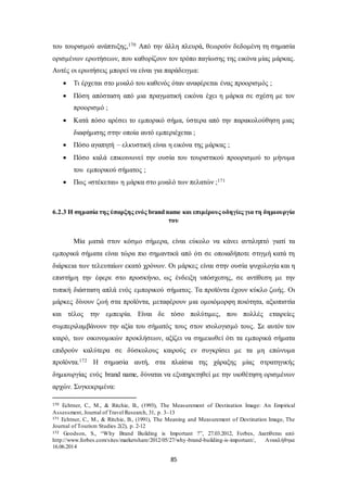 του τουρισμού ανάπτυξης,170 Από την άλλη πλευρά, θεωρούν δεδομένη τη σημασία 
ορισμένων ερωτήσεων, που καθορίζουν τον τρόπο παγίωσης της εικόνα μίας μάρκας. 
Αυτές οι ερωτήσεις μπορεί να είναι για παράδειγμα: 
 Τι έρχεται στο μυαλό του καθενός όταν αναφέρεται ένας προορισμός ; 
 Πόση απόσταση από μια πραγματική εικόνα έχει η μάρκα σε σχέση με τον 
85 
προορισμό ; 
 Κατά πόσο αρέσει το εμπορικό σήμα, ύστερα από την παρακολούθηση μιας 
διαφήμισης στην οποία αυτό εμπεριέχεται ; 
 Πόσο αγαπητή – ελκυστική είναι η εικόνα της μάρκας ; 
 Πόσο καλά επικοινωνεί την ουσία του τουριστικού προορισμού το μήνυμα 
του εμπορικού σήματος ; 
 Πως «στέκεται» η μάρκα στο μυαλό των πελατών ;171 
6.2.3 Η σημασία της ύπαρξης ενός brand name και επιμέρους οδηγίες για τη δημιουργία 
του 
Μία ματιά στον κόσμο σήμερα, είναι εύκολο να κάνει αντιληπτό γιατί τα 
εμπορικά σήματα είναι τώρα πιο σημαντικά από ότι σε οποιαδήποτε στιγμή κατά τη 
διάρκεια των τελευταίων εκατό χρόνων. Οι μάρκες είναι στην ουσία ψυχολογία και η 
επιστήμη την έφερε στο προσκήνιο, ως ένδειξη υπόσχεσης, σε αντίθεση με την 
τυπική διάσταση απλά ενός εμπορικού σήματος. Τα προϊόντα έχουν κύκλο ζωής. Οι 
μάρκες δίνουν ζωή στα προϊόντα, μεταφέρουν μια ομοιόμορφη ποιότητα, αξιοπιστία 
και τέλος την εμπειρία. Είναι δε τόσο πολύτιμες, που πολλές εταιρείες 
συμπεριλαμβάνουν την αξία του σήματός τους στον ισολογισμό τους. Σε αυτόν τον 
καιρό, των οικονομικών προκλήσεων, αξίζει να σημειωθεί ότι τα εμπορικά σήματα 
επιδρούν καλύτερα σε δύσκολους καιρούς εν συγκρίσει με τα μη επώνυμα 
προϊόντα.172 Η σημασία αυτή, στα πλαίσια της χάραξης μίας στρατηγικής 
δημιουργίας ενός brand name, δύναται να εξυπηρετηθεί με την υιοθέτηση ορισμένων 
αρχών. Συγκεκριμένα: 
170 Echtner, C., M., & Ritchie, B., (1993), The Measurement of Destination Image: An Empirical 
Assessment, Journal of Travel Research, 31, p. 3–13 
171 Echtner, C., M., & Ritchie, B., (1991), The Meaning and Measurement of Destination Image, The 
Journal of Tourism Studies 2(2), p. 2-12 
172 Goodson, S., “Why Brand Building is Important ?”, 27.03.2012, Forbes, Διατίθεται από 
http://www.forbes.com/sites/marketshare/2012/05/27/why-brand-building-is-important/, Ανακλήθηκε 
16.06.2014 
 