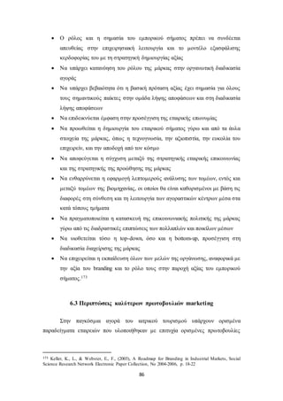  Ο ρόλος και η σημασία του εμπορικού σήματος πρέπει να συνδέεται 
απευθείας στην επιχειρησιακή λειτουργία και το μοντέλο εξασφάλισης 
κερδοφορίας του με τη στρατηγική δημιουργίας αξίας 
 Να υπάρχει κατανόηση του ρόλου της μάρκας στην οργανωτική διαδικασία 
86 
αγοράς 
 Να υπάρχει βεβαιότητα ότι η βασική πρόταση αξίας έχει σημασία για όλους 
τους σημαντικούς παίκτες στην ομάδα λήψης αποφάσεων και στη διαδικασία 
λήψης αποφάσεων 
 Να επιδεικνύεται έμφαση στην προσέγγιση της εταιρικής επωνυμίας 
 Να προωθείται η δημιουργία του εταιρικού σήματος γύρω και από τα άυλα 
στοιχεία της μάρκας, όπως η τεχνογνωσία, την αξιοπιστία, την ευκολία του 
επιχειρείν, και την αποδοχή από τον κόσμο 
 Να αποφεύγεται η σύγχυση μεταξύ της στρατηγικής εταιρικής επικοινωνίας 
και της στρατηγικής της προώθησης της μάρκας 
 Να ενθαρρύνεται η εφαρμογή λεπτομερούς ανάλυσης των τομέων, εντός και 
μεταξύ τομέων της βιομηχανίας, οι οποίοι θα είναι καθορισμένοι με βάση τις 
διαφορές στη σύνθεση και τη λειτουργία των αγοραστικών κέντρων μέσα στα 
κατά τόπους τμήματα 
 Να πραγματοποιείται η κατασκευή της επικοινωνιακής πολιτικής της μάρκας 
γύρω από τις διαδραστικές επιπτώσεις των πολλαπλών και ποικίλων μέσων 
 Να υιοθετείται τόσο η top-down, όσο και η bottom-up, προσέγγιση στη 
διαδικασία διαχείρισης της μάρκας 
 Να επιχειρείται η εκπαίδευση όλων των μελών της οργάνωσης, αναφορικά με 
την αξία του branding και το ρόλο τους στην παροχή αξίας του εμπορικού 
σήματος.173 
6.3 Περιπτώσεις καλύτερων πρωτοβουλιών marketing 
Στην παγκόσμια αγορά του ιατρικού τουρισμού υπάρχουν ορισμένα 
παραδείγματα εταιρειών που υλοποιήθηκαν με επιτυχία ορισμένες πρωτοβουλίες 
173 Keller, K., L., & Webster, E., F., (2003), A Roadmap for Branding in Industrial Markets, Social 
Science Research Network Electronic Paper Collection, No 2004-2006, p. 18-22 
 