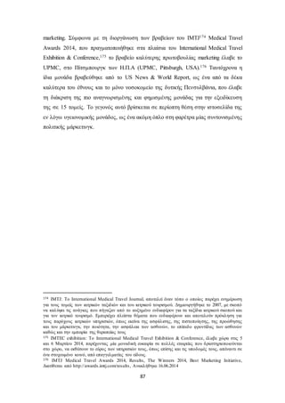 marketing. Σύμφωνα με τη διοργάνωση των βραβείων του IMTJ174 Medical Travel 
Awards 2014, που πραγματοποιήθηκε στα πλαίσια του International Medical Travel 
Exhibition & Conference,175 το βραβείο καλύτερης πρωτοβουλίας marketing έλαβε το 
UPMC, στο Πίτσμπουργκ των Η.Π.Α (UPMC, Pittsburgh, USA).176 Ταυτόχρονα η 
ίδια μονάδα βραβεύθηκε από το US News & World Report, ως ένα από τα δέκα 
καλύτερα του έθνους και το μόνο νοσοκομείο της δυτικής Πενσυλβάνια, που έλαβε 
τη διάκριση της πιο αναγνωρισμένης και φημισμένης μονάδας για την εξειδίκευση 
της σε 15 τομείς. Το γεγονός αυτό βρίσκεται σε περίοπτη θέση στην ιστοσελίδα της 
εν λόγω υγειονομικής μονάδος, ως ένα ακόμη όπλο στη φαρέτρα μίας συντονισμένης 
πολιτικής μάρκετινγκ. 
174 IMTJ: Το International Medical Travel Journal, αποτελεί έναν τόπο ο οποίος παρέχει ενημέρωση 
για τους τομείς των ιατρικών ταξιδιών και του ιατρικού τουρισμού. Δημιουργήθηκε το 2007, με σκοπό 
να καλύψει τις ανάγκες που πήγαζαν από το αυξημένο ενδιαφέρον για τα ταξίδια ιατρικού σκοπού και 
για τον ιατρικό τουρισμό. Εμπεριέχει πλείστα θέματα που ενδιαφέρουν και αποτελούν πρόκληση για 
τους παρόχους ιατρικών υπηρεσιών, όπως εκείνα της ασφάλισης, της πιστοποίη σης, της προώθησης 
και του μάρκετινγκ, την ποιότητα, την ασφάλεια των ασθενών, το επίπεδο φροντίδας των ασθενών 
καθώς και την εμπειρία της θεραπείας τους 
175 IMTEC exhibition: Το International Medical Travel Exhibition & Conference, έλαβε χώρα στις 5 
και 6 Μαρτίου 2014, παρέχοντας μία μοναδική ευκαιρία σε πολλές εταιρείες που δραστηριοποιούνται 
στο χώρο, να εκθέσουν το εύρος των υπηρεσιών τους, όπως επίσης και τις υποδομές τους, απέναντι σε 
ένα στοχευμένο κοινό, από επαγγελματίες του είδους. 
176 IMTJ Medical Travel Awards 2014, Results, The Winners 2014, Best Marketing Initiative, 
Διατίθεται από http://awards.imtj.com/results , Ανακλήθηκε 16.06.2014 
87 
 
