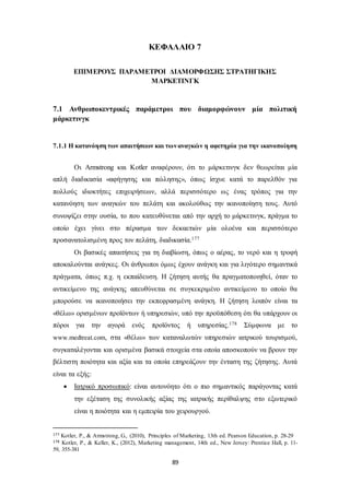ΚΕΦΑΛΑΙΟ 7 
ΕΠΙΜΕΡΟΥΣ ΠΑΡΑΜΕΤΡΟΙ ΔΙΑΜΟΡΦΩΣΗΣ ΣΤΡΑΤΗΓΙΚΗΣ 
ΜΑΡΚΕΤΙΝΓΚ 
7.1 Ανθρωποκεντρικές παράμετροι που διαμορφώνουν μία πολιτική 
μάρκετινγκ 
7.1.1 Η κατανόηση των απαιτήσεων και των αναγκών η αφετηρία για την ικανοποίηση 
Οι Armstrong και Kotler αναφέρουν, ότι το μάρκετινγκ δεν θεωρείται μία 
απλή διαδικασία «αφήγησης και πώλησης», όπως ίσχυε κατά το παρελθόν για 
πολλούς ιδιοκτήτες επιχειρήσεων, αλλά περισσότερο ως ένας τρόπος για την 
κατανόηση των αναγκών του πελάτη και ακολούθως την ικανοποίηση τους. Αυτό 
συνοψίζει στην ουσία, το που κατευθύνεται από την αρχή το μάρκετινγκ, πράγμα το 
οποίο έχει γίνει στο πέρασμα των δεκαετιών μία ολοένα και περισσότερο 
προσανατολισμένη προς τον πελάτη, διαδικασία.177 
Οι βασικές απαιτήσεις για τη διαβίωση, όπως ο αέρας, το νερό και η τροφή 
αποκαλούνται ανάγκες. Οι άνθρωποι όμως έχουν ανάγκη και για λιγότερο σημαντικά 
πράγματα, όπως π.χ. η εκπαίδευση. Η ζήτηση αυτής θα πραγματοποιηθεί, όταν το 
αντικείμενο της ανάγκης απευθύνεται σε συγκεκριμένο αντικείμενο το οποίο θα 
μπορούσε να ικανοποιήσει την εκπεφρασμένη ανάγκη. Η ζήτηση λοιπόν είναι τα 
«θέλω» ορισμένων προϊόντων ή υπηρεσιών, υπό την προϋπόθεση ότι θα υπάρχουν οι 
πόροι για την αγορά ενός προϊόντος ή υπηρεσίας.178 Σύμφωνα με το 
www.medtreat.com, στα «θέλω» των καταναλωτών υπηρεσιών ιατρικού τουρισμού, 
συγκαταλέγονται και ορισμένα βασικά στοιχεία στα οποία αποσκοπούν να βρουν την 
βέλτιστη ποιότητα και αξία και τα οποία επηρεάζουν την ένταση της ζήτησης. Αυτά 
είναι τα εξής: 
 Ιατρικό προσωπικό: είναι αυτονόητο ότι ο πιο σημαντικός παράγοντας κατά 
την εξέταση της συνολικής αξίας της ιατρικής περίθαλψης στο εξωτερικό 
είναι η ποιότητα και η εμπειρία του χειρουργού. 
177 Kotler, P., & Armstrong, G., (2010), Principles of Marketing, 13th ed. Pearson Education, p. 28-29 
178 Kotler, P., & Keller, K., (2012), Marketing management, 14th ed., New Jersey: Prentice Hall, p. 11- 
59, 355-381 
89 
 