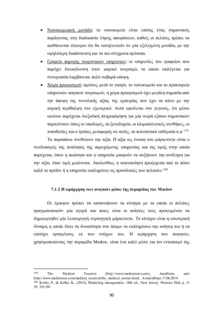  Νοσοκομειακή μονάδα: το νοσοκομείο είναι επίσης ένας σημαντικός 
παράγοντας στη διαδικασία λήψης αποφάσεων, καθώς οι πελάτες πρέπει να 
αισθάνονται σίγουροι ότι θα νοσηλευτούν σε μία εξελιγμένη μονάδα, με την 
υψηλότερη διαπίστευση και τα πιο σύγχρονα πρότυπα. 
 Γραφείο παροχής τουριστικών υπηρεσιών: οι υπηρεσίες του γραφείου που 
παρέχει διευκόλυνση στον ιατρικό τουρισμό, το οποίο επιλέγεται για 
συνεργασία λαμβάνεται πολύ σοβαρά υπόψη. 
 Χώρα προορισμού: αμέσως μετά το γιατρό, το νοσοκομείο και το πρακτορείο 
υπηρεσιών ιατρικού τουρισμού, η χώρα προορισμού έχει μεγάλη σημασία από 
την άποψη της συνολικής αξίας της εμπειρίας που έχει να κάνει με την 
ιατρική περίθαλψη στο εξωτερικό. Αυτό οφείλεται στο γεγονός, ότι μέσω 
εκείνου παρέχεται διεξοδική πληροφόρηση για μία σειρά εξίσου σημαντικών 
παραγόντων όπως οι υποδομές, τα ξενοδοχεία, οι κλιματολογικές συνθήκες, οι 
τοποθεσίες και ο τρόπος μεταφοράς σε αυτές, τα πολιτιστικά εκθέματα κ.α.179 
Τα παραπάνω συνθέτουν την αξία. Η αξία ως έννοια στο μάρκετινγκ είναι ο 
συνδυασμός της ποιότητας της παρεχόμενης υπηρεσίας και της τιμής στην οποία 
παρέχεται, όπου η ποιότητα και η υπηρεσία μπορούν να αυξήσουν την αντίληψη για 
την αξία, όταν τιμή μειώνεται. Ακολούθως η ικανοποίηση προέρχεται από το πόσο 
καλά το προϊόν ή η υπηρεσία εκπληρώνει τις προσδοκίες των πελατών.180 
7.1.2 Η ιεράρχηση των αναγκών μέσω της πυραμίδας του Maslow 
Οι έμποροι πρέπει να κατανοήσουν τα κίνητρα με τα οποία οι πελάτες 
πραγματοποιούν μία αγορά και ποιες είναι οι ανάγκες τους προκειμένου να 
δημιουργηθεί μία λειτουργική στρατηγική μάρκετινγκ. Το κίνητρο είναι η εσωτερική 
δύναμη η οποία δίνει τη δυνατότητα στο άτομο να εκπληρώσει την ανάγκη του ή να 
επιτύχει ορισμένους εκ των στόχων του. Η ιεράρχηση των αναγκών, 
χρησιμοποιώντας την πυραμίδα Maslow, είναι ένα καλό μέσο για τον εντοπισμό της 
179 The Medical Tourism (http://www.medretreat.com/), Διατίθεται από 
http://www.medretreat.com/medical_tourism/the_medical_tourist.html, Ανακλήθηκε 17.06.2014 
180 Kotler, P., & Keller, K., (2012), Marketing management, 14th ed., New Jersey: Prentice Hall, p. 11 
59, 355-381 
90 
 