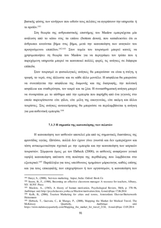 βασικής φύσης των κινήτρων που ωθούν τους πελάτες να αγοράσουν την υπηρεσία ή 
το προϊόν.181 
Στη θεωρία της ανθρωπιστικής επιστήμης του Maslow εμπεριέχεται μία 
ανάλυση από το κάτω στις τα επάνω (bottom down), που καταδεικνύει ότι οι 
άνθρωποι κινούνται βήμα στις βήμα, μετά την ικανοποίηση των αναγκών του 
προηγούμενου επιπέδου.182183 Στον τομέα του τουρισμού μπορεί κανείς να 
χρησιμοποιήσει τη θεωρία του Maslow για να περιγράψει τον τρόπο που η 
παρεχόμενη υπηρεσία μπορεί να ικανοποιεί πολλές φορές τις ανάγκες σε διάφορα 
επίπεδα. 
Στον τουρισμό οι φυσιολογικές ανάγκες θα μπορούσαν να είναι η στέγη, η 
τροφή, το νερό, στις άλλωστε και σε κάθε άλλο μοντέλο. Η ασφάλεια θα μπορούσε 
να συνεπάγεται την ασφάλεια της διαμονής και της διατροφής, την πολιτική 
ασφάλεια και σταθερότητα, τον καιρό και τα ζώα. Η συναισθηματική ανάγκη μπορεί 
να συναρτάται με το αίσθημα από την εμπειρία που παρήχθη από ένα γεγονός στο 
οποίο παρευρίσκοντο είτε φίλοι, είτε μέλη της οικογενείας, είτε ακόμ η και άλλοι 
τουρίστες. Στις ανάγκες αυτοεκτίμησης θα μπορούσε να περιλαμβάνεται η ανάγκη 
για μια αυθεντική εμπειρία.184 
7.1.3 Η σημασία της ικανοποίησης των πελατών 
Η ικανοποίηση των ασθενών αποτελεί μία από τις σημαντικές διαστάσεις της 
φροντίδας υγείας. Ωστόσο, πολλά δεν έχουν γίνει γνωστά και δεν εμπεριέχουν και 
τόση αντικειμενικότητα σχετικά με την εμπειρία και την ικανοποίηση των ιατρικών 
τουριστών. Σύμφωνα όμως με τον Ehrbeck (2008), οι ασθενείς αναφέρουν γενικά 
υψηλή ικανοποίηση απέναντι στη ποιότητα της περίθαλψης που λαμβάνεται στο 
εξωτερικό.185 Παράλληλα για τους υπεύθυνους τμημάτων μάρκετινγκ, καθώς επίσης 
και για τους επικεφαλής των επιχειρήσεων ή των οργανισμών, η ικανοποίηση των 
181 Danyi, S., (2008), Services marketing, Jaipur, India: Oxford Book Co 
182 Steere, B., F., (1988), Becoming an effective classroom manager: A resource for teachers, Albany, 
NY: SUNY Press 
183 Maslow, A., (1943), A theory of human motivation, Psychological Review, 50(4), p. 370–96, 
Διαθέσιμο από http://psychclassics.yorku.ca/Maslow/motivation.htm, Ανακλήθηκε 17.06.2014 
184 Kolb, B., (2006), Tourism Marketing for cities and towns, Amsterdam: Elsevier/Butterworth 
Heinemann 
185 Ehrbeck, T., Guevara, C., & Mango, P., (2008), Mapping the Market for Medical Travel, The 
McKinsey Quarterly, Διαθέσιμο από 
https://www.mckinseyquarterly.com/Mapping_the_market_for_travel_2134, Ανακλήθηκε 13.05.2014 
91 
 